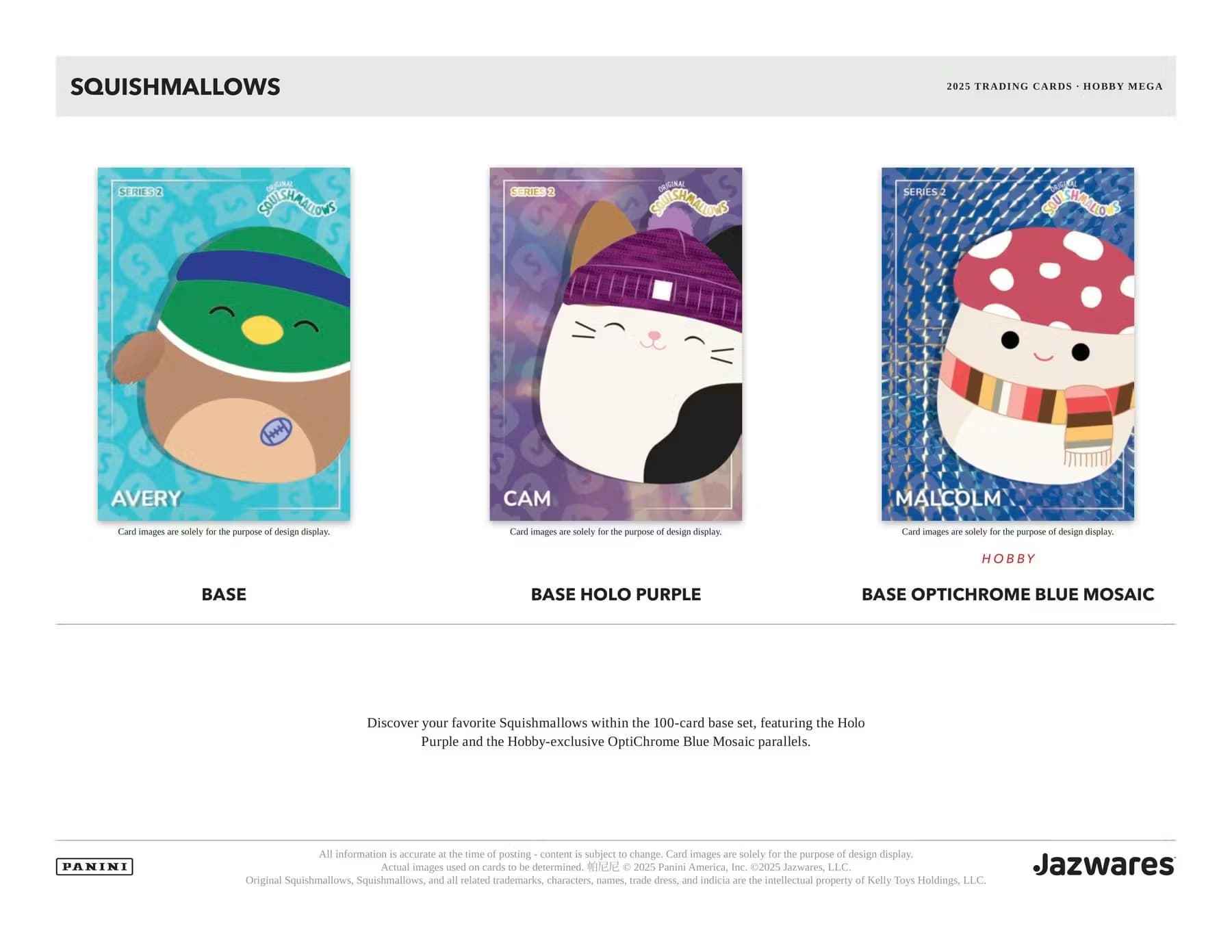 SQUISHMALLOWS  
2025 TRADING CARDS - HOBBY MEGA SERIES 2

Card images are solely for the purpose of design display.

**AVERY**  
BASE

**CAM**  
BASE HOLO PURPLE

**MALCOLM**  
BASE OPTICHROME BLUE MOSAIC

Discover your favorite Squishmallows within the 100-card base set, featuring the Holo Purple and the Hobby-exclusive OptiChrome Blue Mosaic parallels.

All information is accurate at the time of posting - content is subject to change. Card images are solely for the purpose of design display. Actual images used on cards to be determined.

© 2025 Panini America, Inc. © 2025 Jazwares LLC  
Jazwares  
Original Squishmallows, Squishmallows, and all related trademarks, characters, names, trade dress, and indicia are the intellectual property of Kelly Toys Holdings LLC.