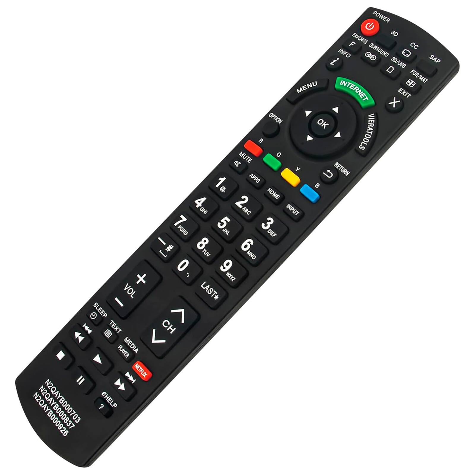 POWER  
3D  
FAVORITE  
SURROUND  
CC  
INFO  
SAP  
SO/USB  
FORMAT  
MENU  
INTERNET  
EXIT  
OPTION  
OK  
VIERATOOLS  
MUTE  
G  
Y  
U  
RETURN  
1  
APPS  
e  
HOME  
4  
2  
GH  
ABC  
INPUT  
7  
5  
3  
PORS  
JKL  
DEF  
8  
6  
TUV  
MNO  
0  
9  
WAYZ  
VOL  
LAST*  
SLEEP  
TEXT  
CH  
PLAYER  
MEDIA  
NETFLIX  
N2QAY  
N2QAY  
N2QAYB000703  
CHELP  
B000926