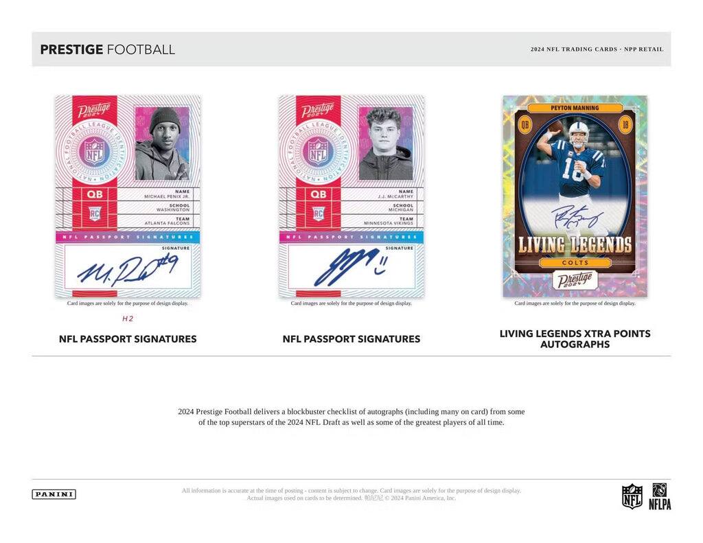 PRESTIGE FOOTBALL  
2024 NFL TRADING CARDS - NPP RETAIL  

Prestige  
FOOTBALL LEAGUE  
NFL  

QB  
MICHAEL PENIX JR.  
SCHOOL: WASHINGTON  
TEAM: ATLANTA FALCONS  
NFL PASSPORT SIGNATURES  

QB  
J.J. MCCARTHY  
SCHOOL: MICHIGAN  
TEAM: MINNESOTA VIKINGS  
NFL PASSPORT SIGNATURES  

PEYTON MANNING  
QB  
18  
LIVING LEGENDS  
COLTS  
NFL PASSPORT SIGNATURES  

2024 Prestige Football delivers a blockbuster checklist of autographs (including many on card) from some of the top superstars of the 2024 NFL Draft as well as some of the greatest players of all time.  

All information is accurate at the time of posting - content is subject to change. Card images are solely for the purpose of design display.  

PANINI  
NFL  
NFLPA