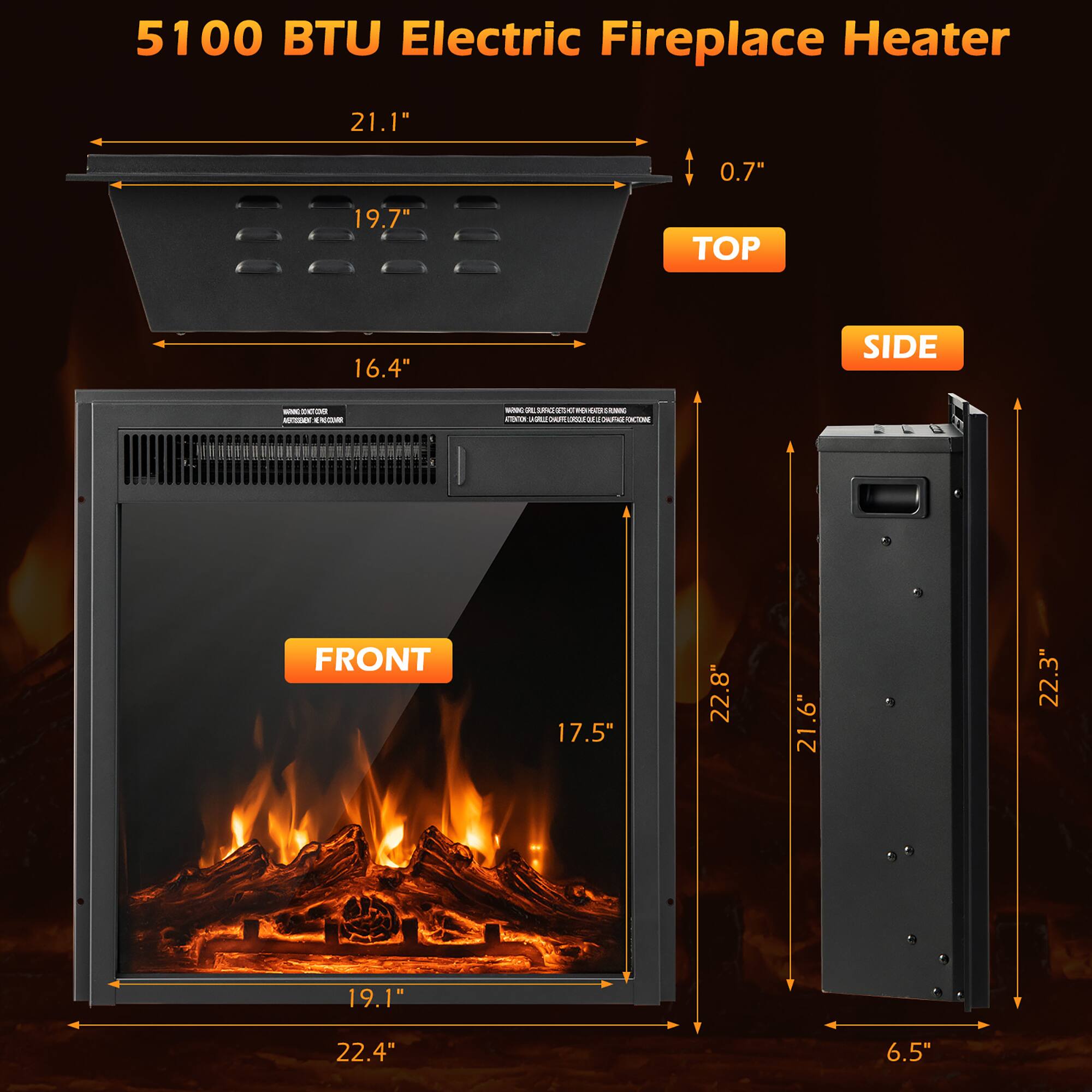 5100 BTU Electric Fireplace Heater

- TOP: 21.1" x 19.7" x 0.7"
- FRONT: 22.4" x 19.1" x 17.5"
- SIDE: 22.8" x 21.6" x 6.5"