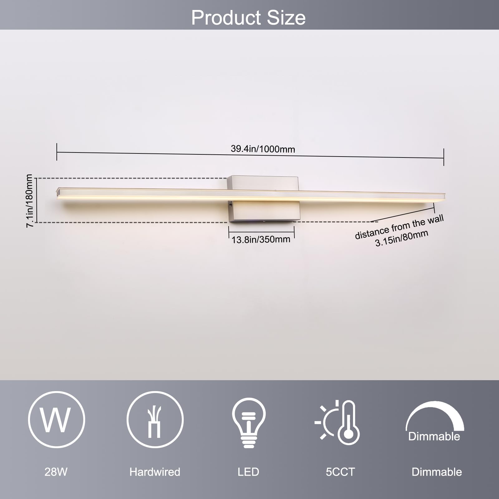 Product Size

- Length: 39.4in/1000mm
- Width: 7in/180mm
- Depth: 13.8in/350mm
- Distance from the wall: 3.15in/80mm

Features:
- 28W
- Hardwired
- LED
- 5CCT
- Dimmable