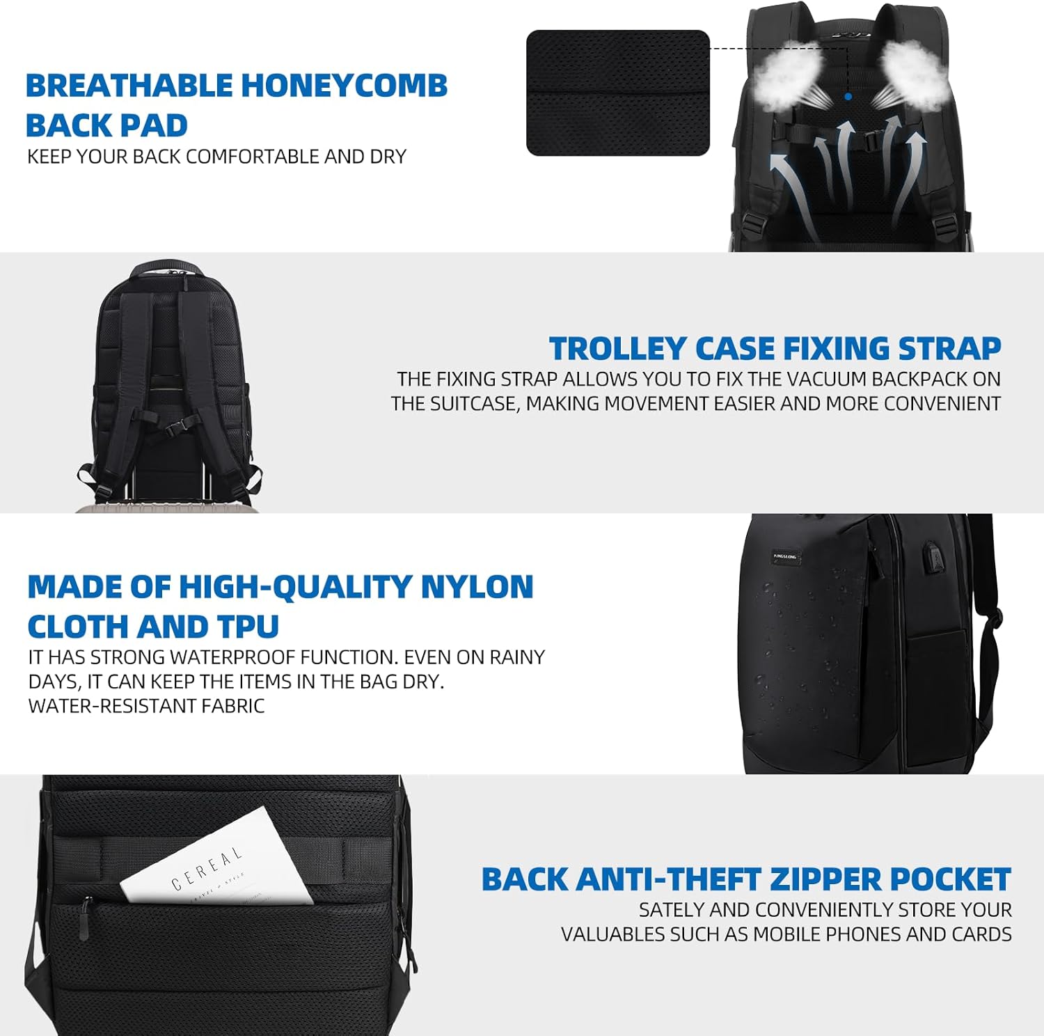 BREATHABLE HONEYCOMB BACK PAD  
KEEP YOUR BACK COMFORTABLE AND DRY  

TROLLEY CASE FIXING STRAP  
THE FIXING STRAP ALLOWS YOU TO FIX THE VACUUM BACKPACK ON THE SUITCASE, MAKING MOVEMENT EASIER AND MORE CONVENIENT  

MADE OF HIGH-QUALITY NYLON CLOTH AND TPU  
IT HAS STRONG WATERPROOF FUNCTION. EVEN ON RAINY DAYS, IT CAN KEEP THE ITEMS IN THE BAG DRY. WATER-RESISTANT FABRIC  

BACK ANTI-THEFT ZIPPER POCKET  
SATELY AND CONVENIENTLY STORE YOUR VALUABLES SUCH AS MOBILE PHONES AND CARDS