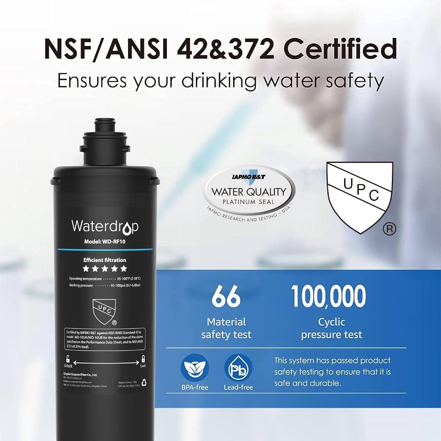 NSF/ANSI 42&372 Certified Ensures your drinking water safety Waterdrop Model: WD-RF10 IAPMO R&T WATER QUALITY PLATINUM SEAL IAPMO USA RESEARCH AND TESTING U P C R Efficient filtration Opening temperature is 100F Working pressure 10-500psi UPC Certified by IAPMO R&T against NSF/ANSI standards. This system has passed product safety testing to ensure that it is safe and durable. 66 Material safety test 100,000 Cyclic pressure test BPA-free Lead-free
