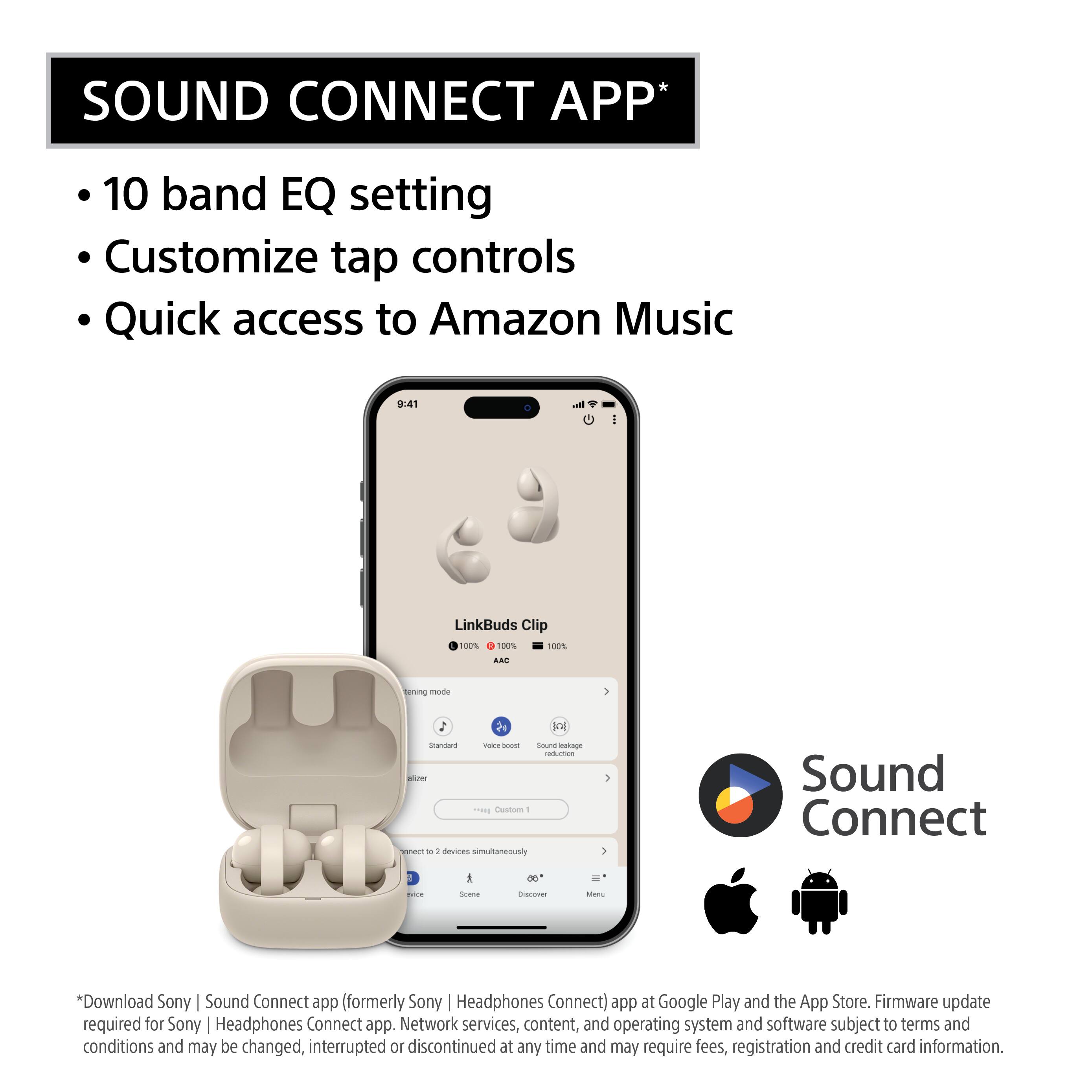 SOUND CONNECT APP

- 10 band EQ setting
- Customize tap controls
- Quick access to Amazon Music

*Download Sony Sound Connect app (formerly Sony Headphones Connect) app at Google Play and the App Store. Firmware update required for Sony Headphones Connect app. Network services, content, and operating system and software subject to terms and conditions and may be changed, interrupted or discontinued at any time and may require fees, registration and credit card information.