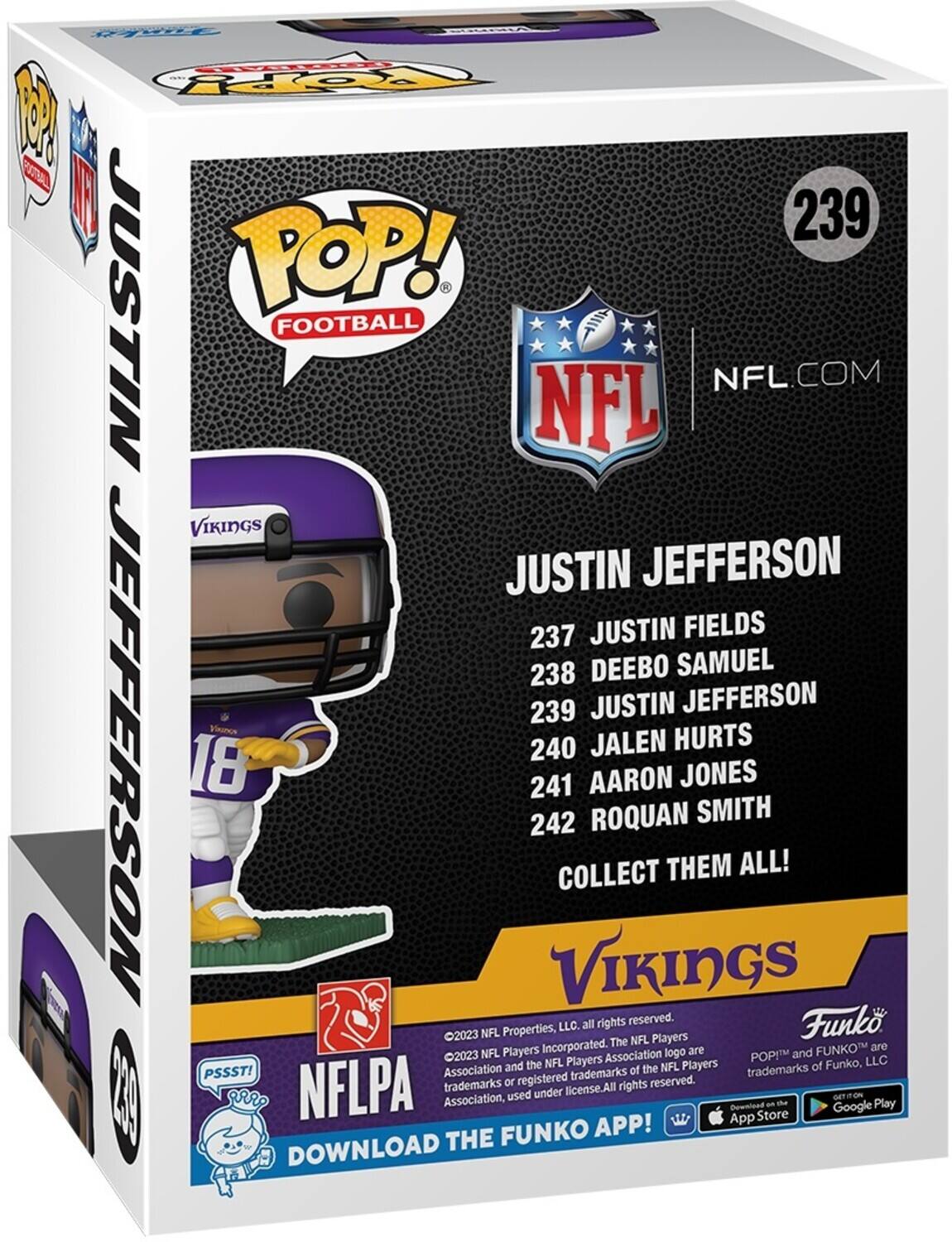 F TOPY 1 T 239 JUSTIN POP! FOOTBALL NFL.COM NFL VIKINGS JUSTIN JEFFERSON 237 JUSTIN FIELDS 238 DEEBO SAMUEL 239 JUSTIN JEFFERSON JEPFERSON 240 JALEN HURTS 18 241 AARON JONES 242 ROQUAN SMITH COLLECT THEM ALL! VIKINGS  LLC. all rights reserved. Funko 2023 NFL Properties, Players The NFL Incorporated. are FUNKO are 2023 NFL Players Association logo POPIM and and the NFL Players Players of Funko, LLC PSSST! Association of the NFL trademarks registered trademarks reserved. trademarks or rights | NFLPA Association, used under license.All Bowniead App Store an ta Google Play FUNKO APP! DOWNLOAD THE