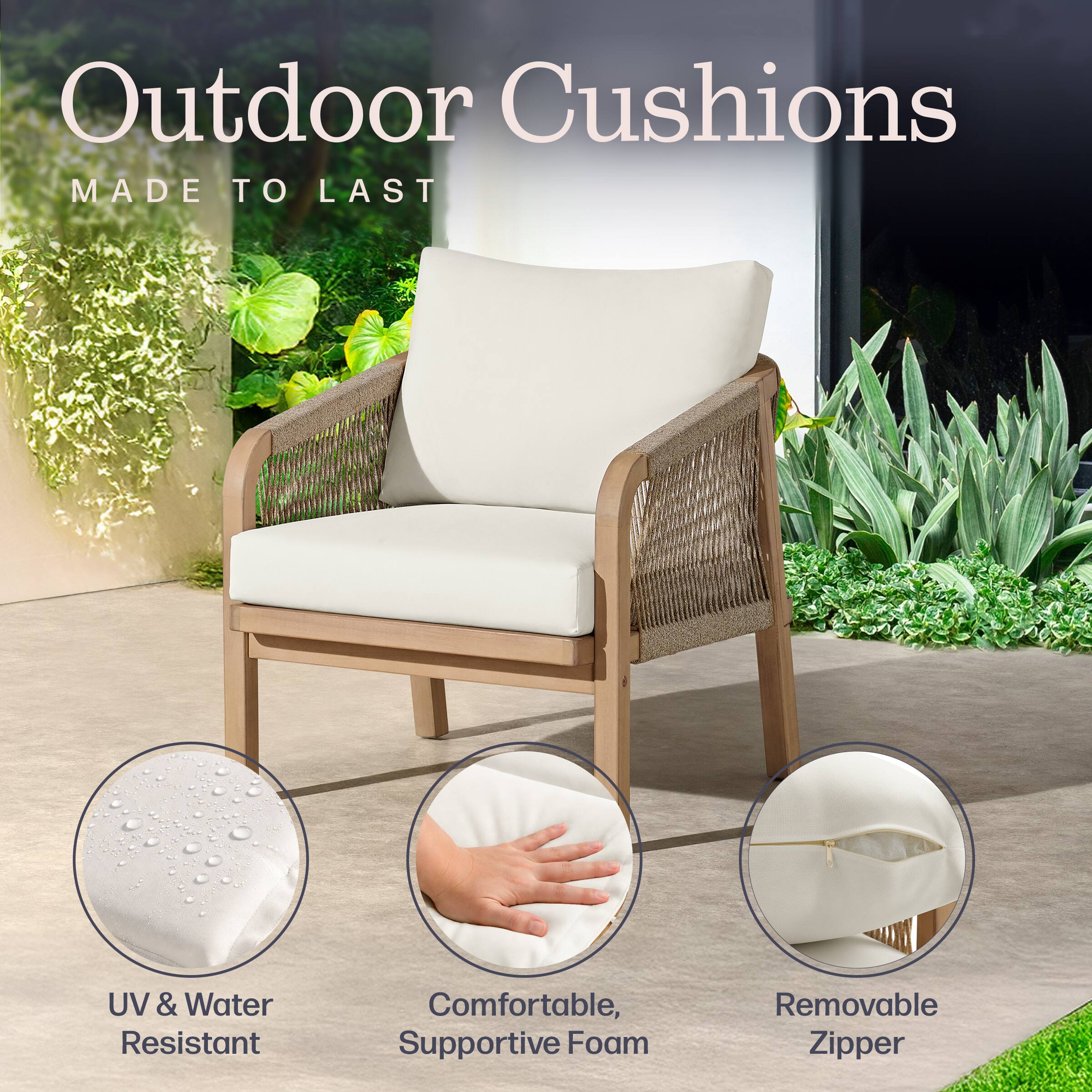 Outdoor Cushions  
MADE TO LAST  

UV & Water Resistant  
Comfortable, Supportive Foam  
Removable Zipper
