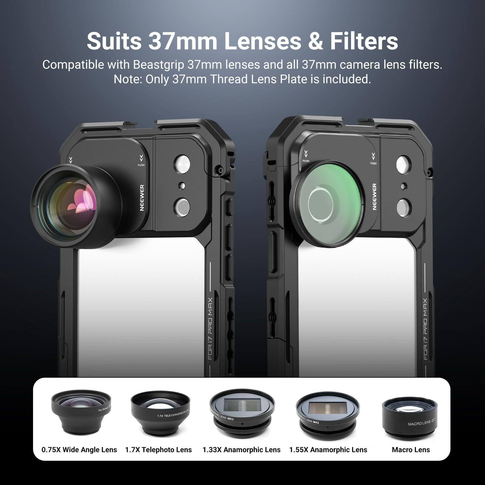 Suits 37mm Lenses & Filters  
Compatible with Beastgrip 37mm lenses and all 37mm camera lens filters.  
Note: Only 37mm Thread Lens Plate is included.  

- NEEWER  
- NEEWER MAX  
- ORS 7  
- FOR MAX I 7 I 12  
- nn  
- i MACROLEN  
- LRND  

0.75X Wide Angle Lens  
1.7X Telephoto Lens  
1.33X Anamorphic Lens  
1.55X Anamorphic Lens  
Macro Lens