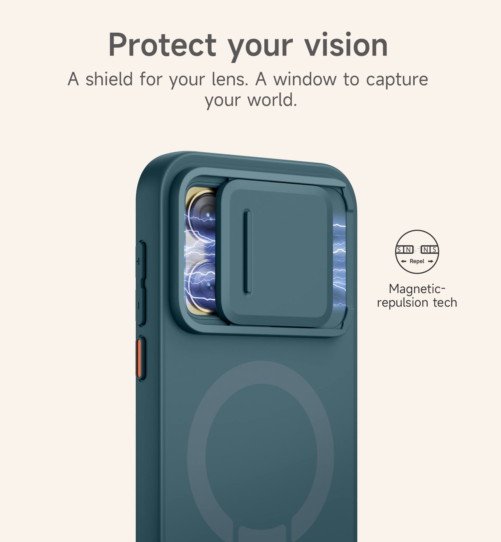 Protect your vision  
A shield for your lens. A window to capture your world.  

S N N S  
Repel  
Magnetic-repulsion tech
