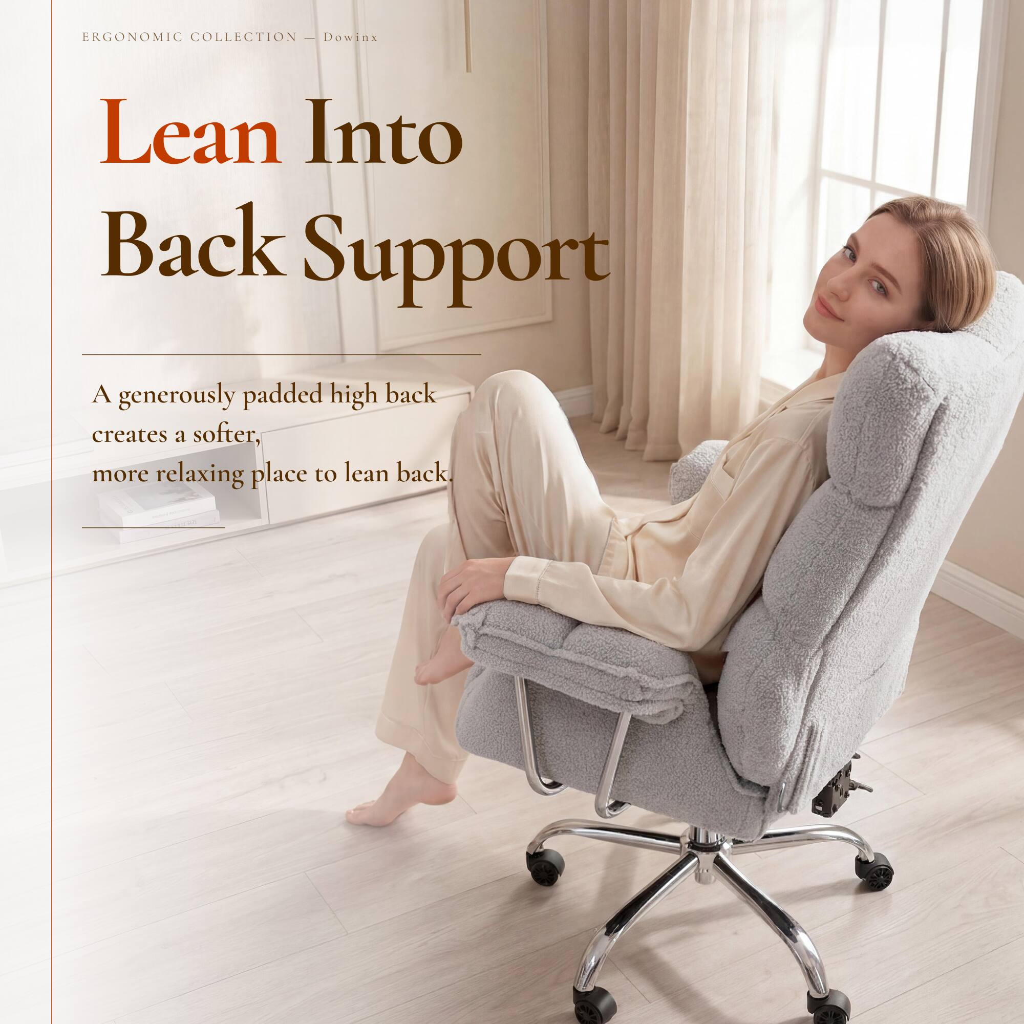 ERGONOMIC COLLECTION - Dowinx

Lean Into Back Support

A generously padded high back creates a softer, more relaxing place to lean back.