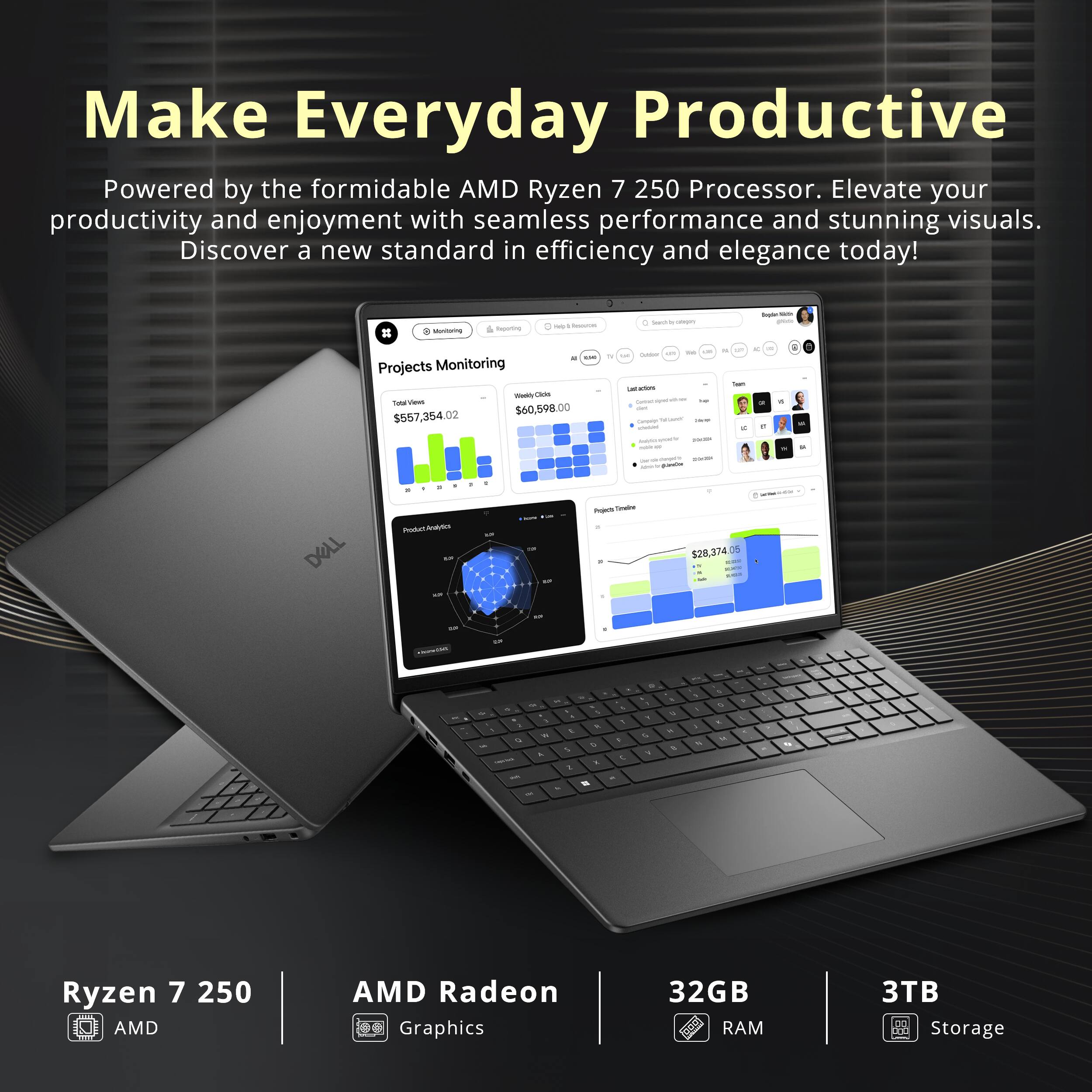 Make Everyday Productive  
Powered by the formidable AMD Ryzen 7 250 Processor. Elevate your productivity and enjoyment with seamless performance and stunning visuals. Discover a new standard in efficiency and elegance today!

Mentering  
grinad  
Yeb g/200006  
Searchibute  
Btyle the place  
. 1,500 Projects Monitoring Welly Clicks Total Views $557,354.02 $60,598.00  

N 1/2 Cultor uses sat 104 cacion THE diet Carbohy FLAVOR - stebid PRESSER sour is  
0g  
6  
comper 2019 100 goods  
DELL  
Product Pralytics auf  
0 sur  
save AR  
Projects Timaline . 1  
$28,374 COM  
-  
-  
ago  
+  
M  
, To 1 3 1 9 u A - - W  
- 1 - 4g 1. O 5 K 2 M  
& 1 F t -  
a 1 , 4 4  
& u 4 k  
, I