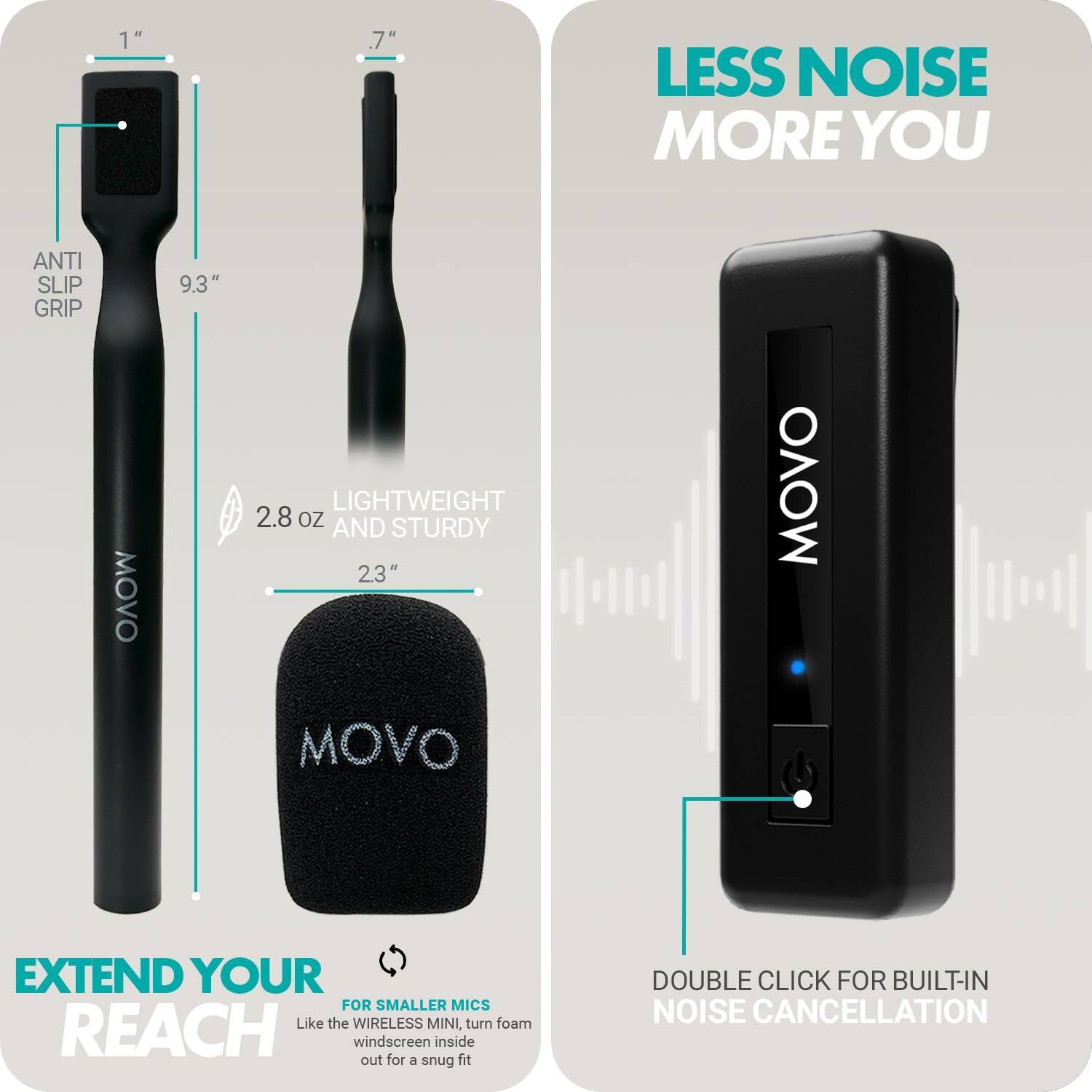 LESS NOISE MORE YOU

EXTEND YOUR REACH

ANTI SLIP GRIP
9.3" 
1" 
2.8 oz 
2.3" 
LIGHTWEIGHT AND STURDY

FOR SMALLER MICS
Like the WIRELESS MINI, turn foam windscreens inside out for a snug fit

DOUBLE CLICK FOR BUILT-IN NOISE CANCELLATION