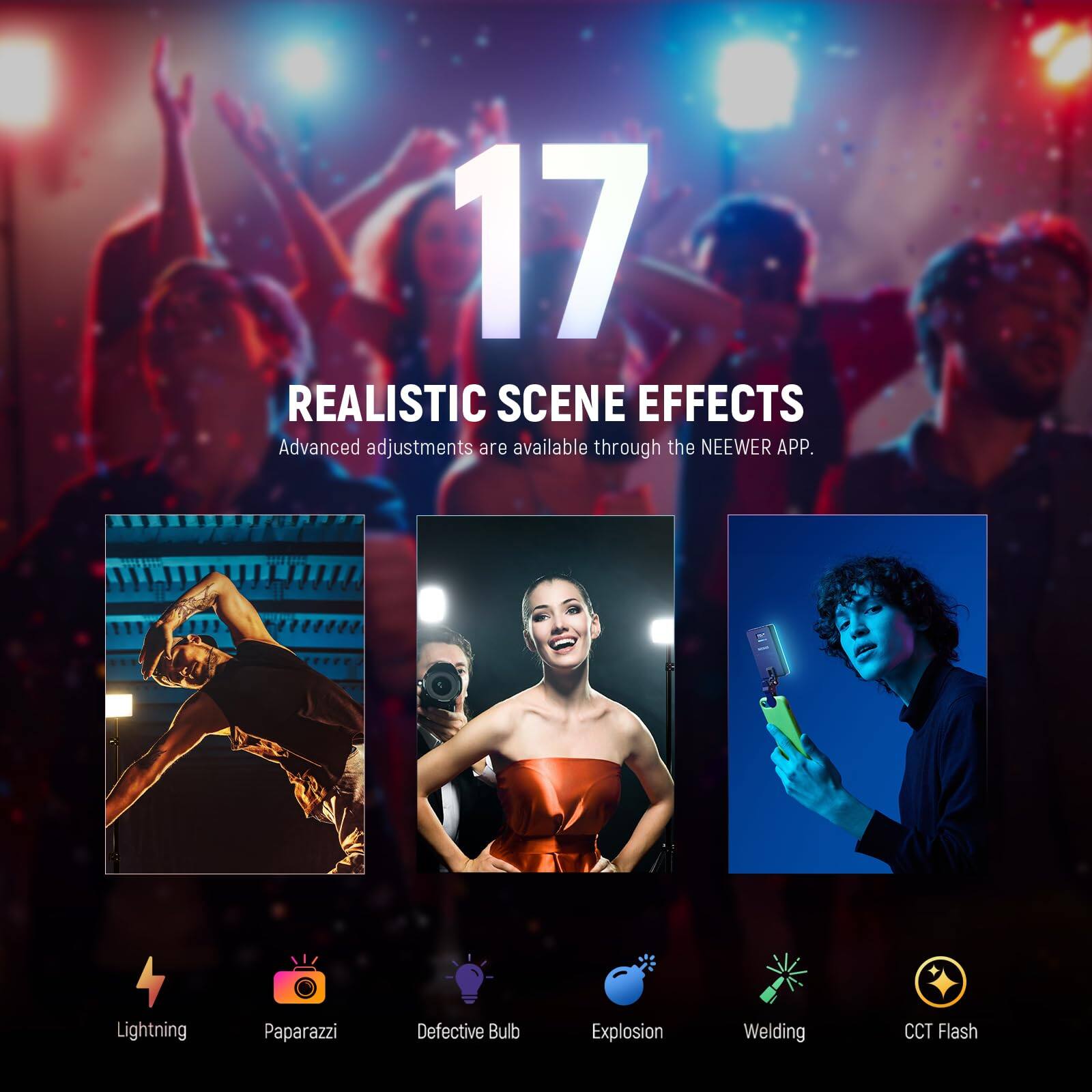 17 REALISTIC SCENE EFFECTS  
Advanced adjustments are available through the NEEWER APP.  
Lightning  
Paparazzi  
Defective Bulb  
Explosion  
Welding  
CCT Flash