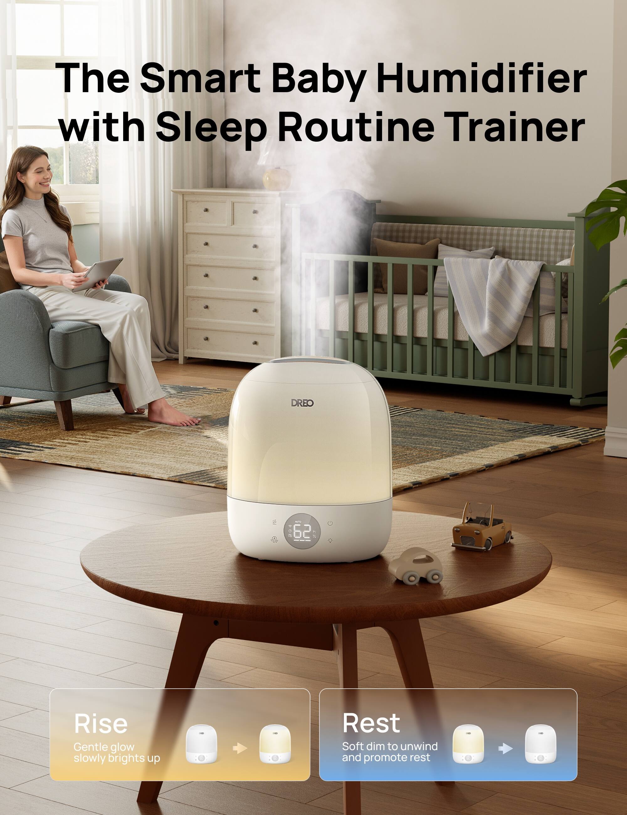The Smart Baby Humidifier with Sleep Routine Trainer

Rise
Gentle glow slowly brights up

Rest
Soft dim to unwind and promote rest