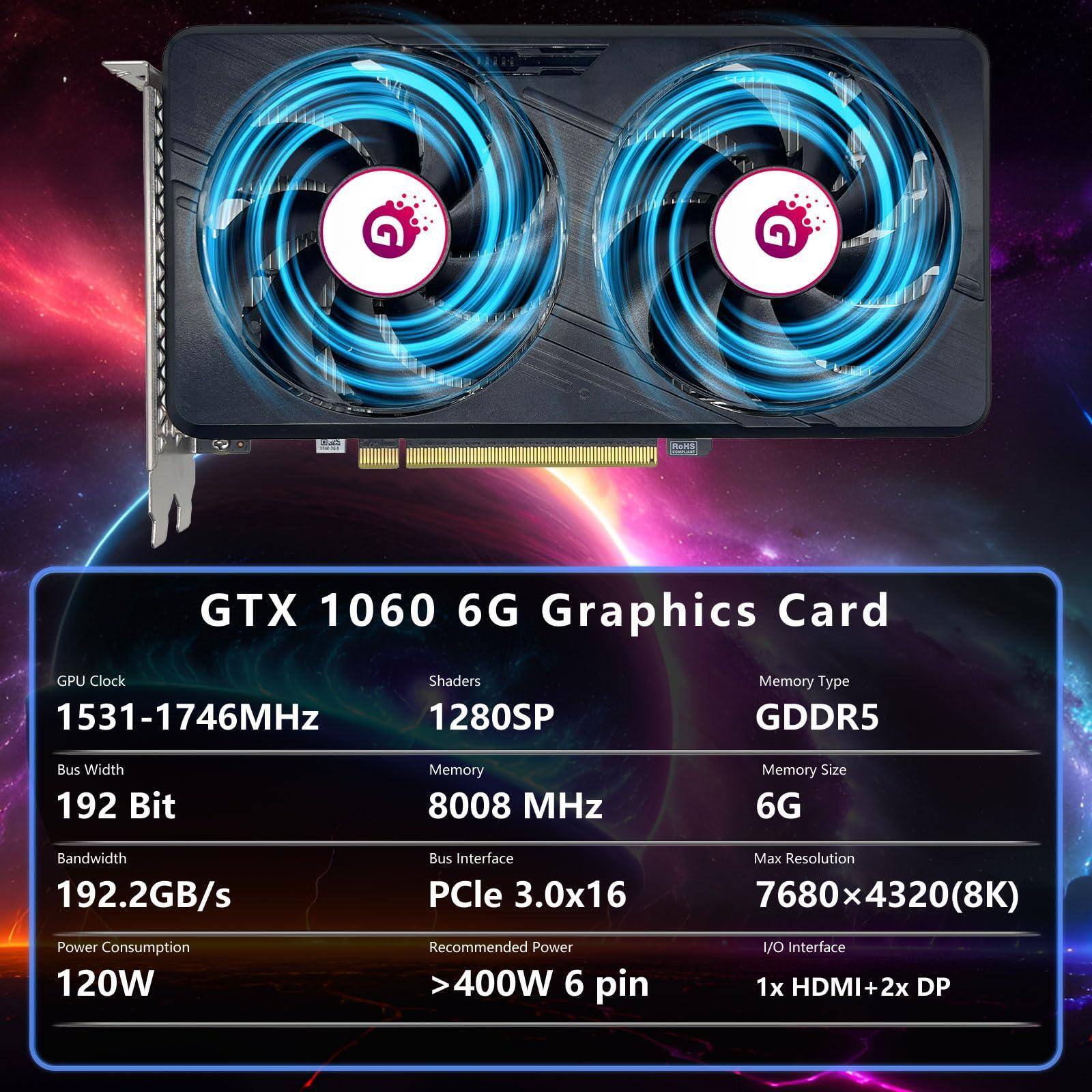 GTX 1060 6G Graphics Card

- GPU Clock: 1531-1746MHz
- Shaders: 1280SP
- Bus Width: 192 Bit
- Memory: 8008 MHz
- Bandwidth: 192.2GB/s
- Power Consumption: 120W
- Memory Type: GDDR5
- Memory Size: 6G
- Bus Interface: PCIe 3.0x16
- Max Resolution: 7680 x 4320 (8K)
- Recommended Power: >400W 6 pin
- I/O Interface: 1x HDMI + 2x DP