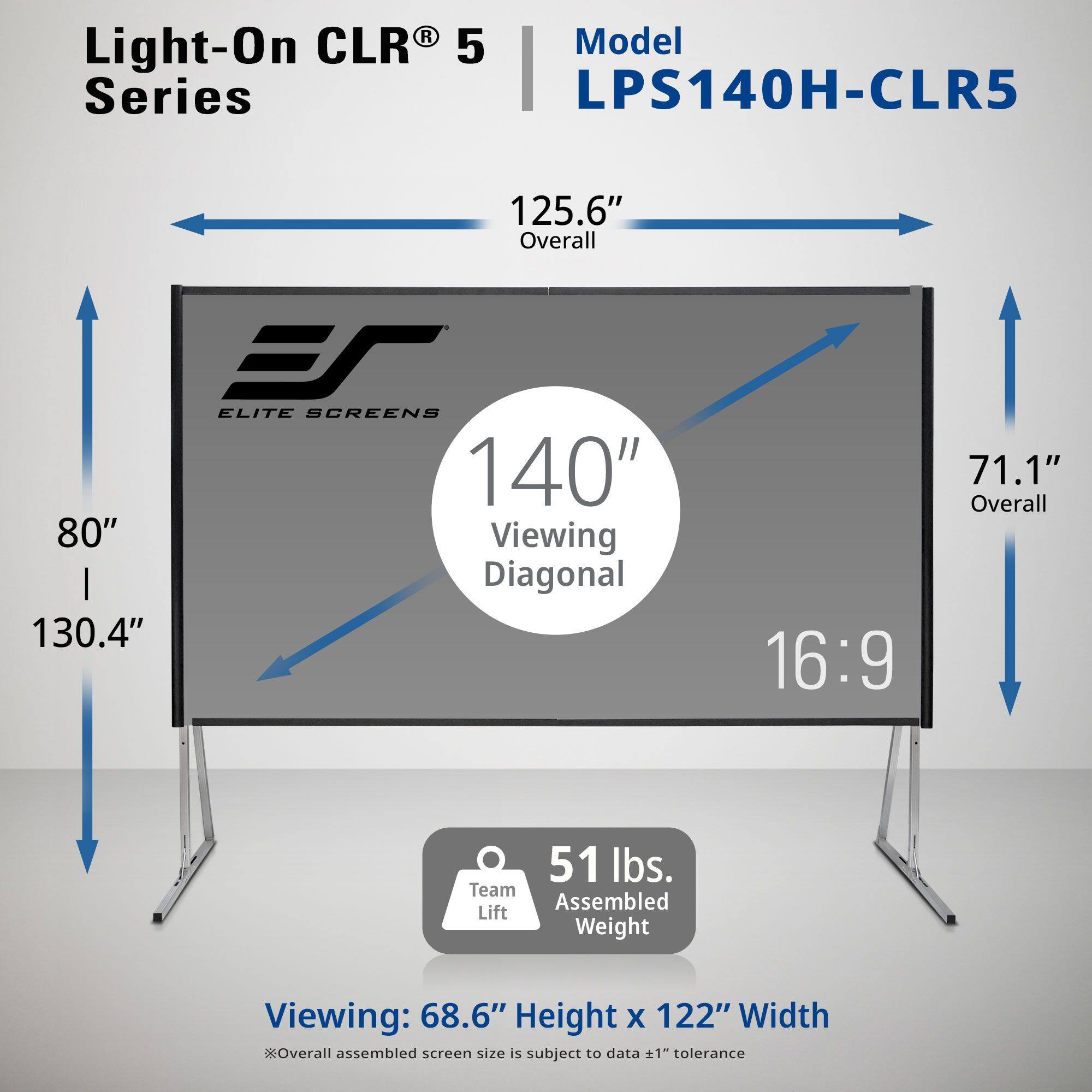 Light-On CLR® 5 Series  
Model LPS140H-CLR5  

125.6" Overall  
140" Viewing Diagonal (130.4" Diagonal)  
80" Height x 122" Width  
16:9 Aspect Ratio  

71.1" Overall  
51 lbs. Assembled Weight  

Viewing: 68.6" Height x 122" Width  
*Overall assembled screen size is subject to data ±1" tolerance