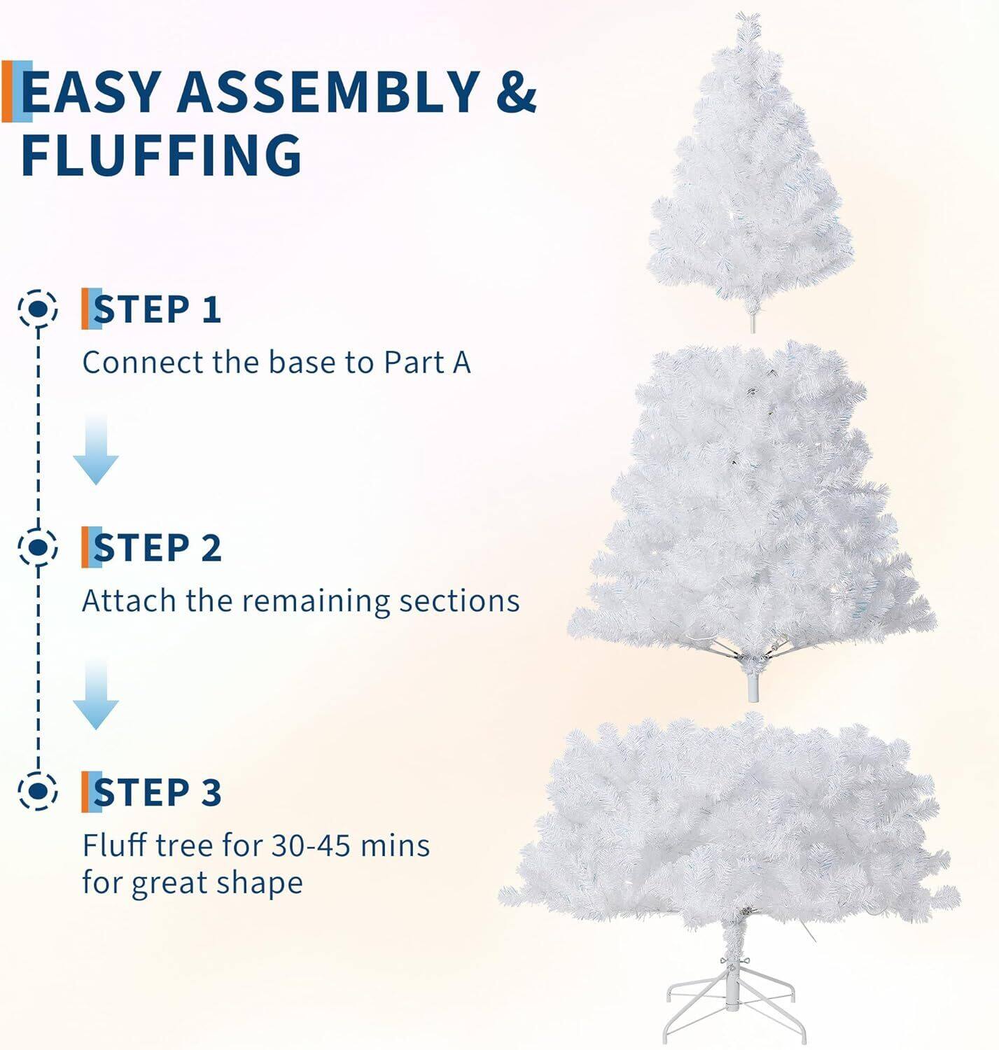 EASY ASSEMBLY & FLUFFING

STEP 1  
Connect the base to Part A

STEP 2  
Attach the remaining sections

STEP 3  
Fluff tree for 30-45 mins for great shape