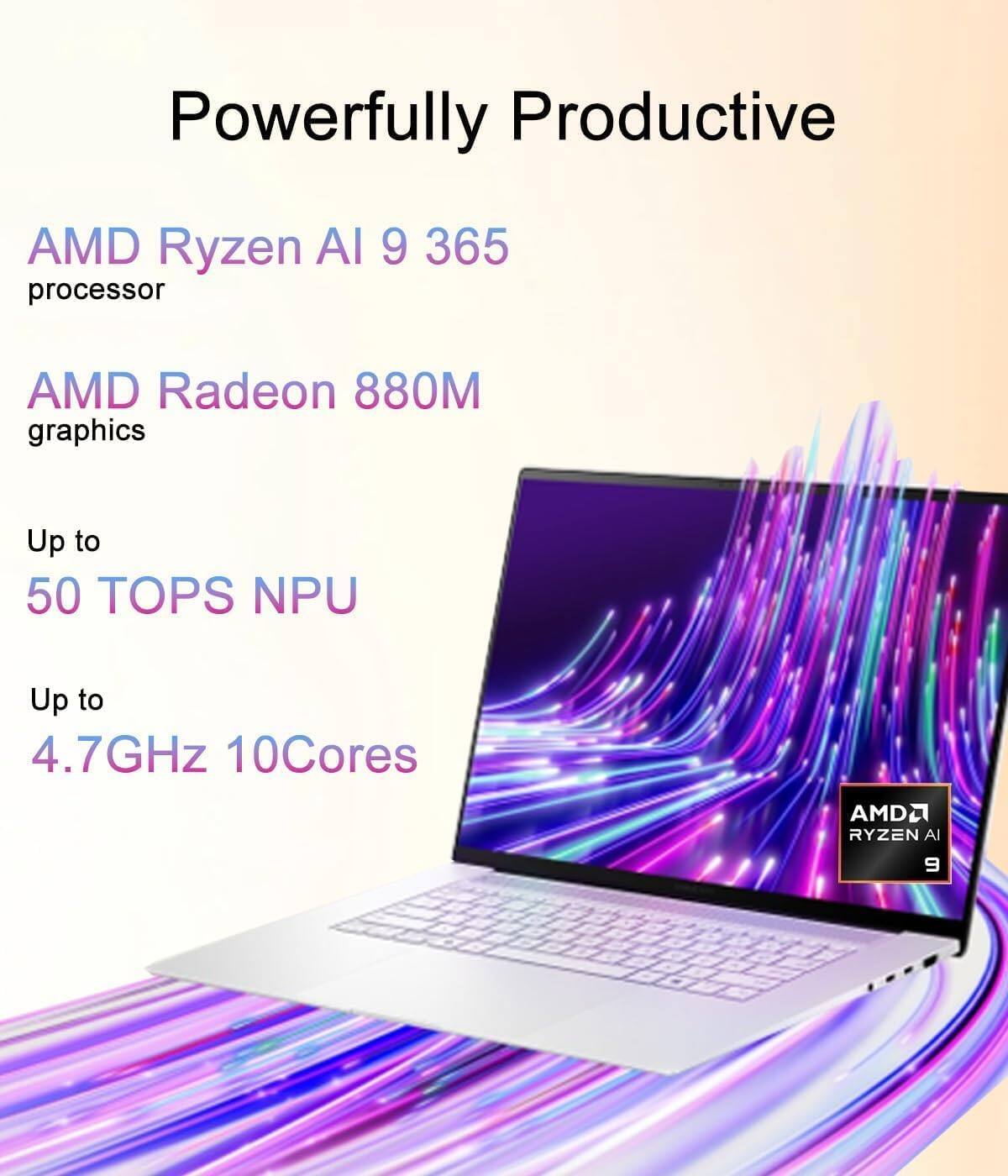 Powerfully Productive

AMD Ryzen AI 9 365 processor

AMD Radeon 880M graphics

Up to 50 TOPS NPU

Up to 4.7GHz 10Cores

AMD Ryzen AI 9