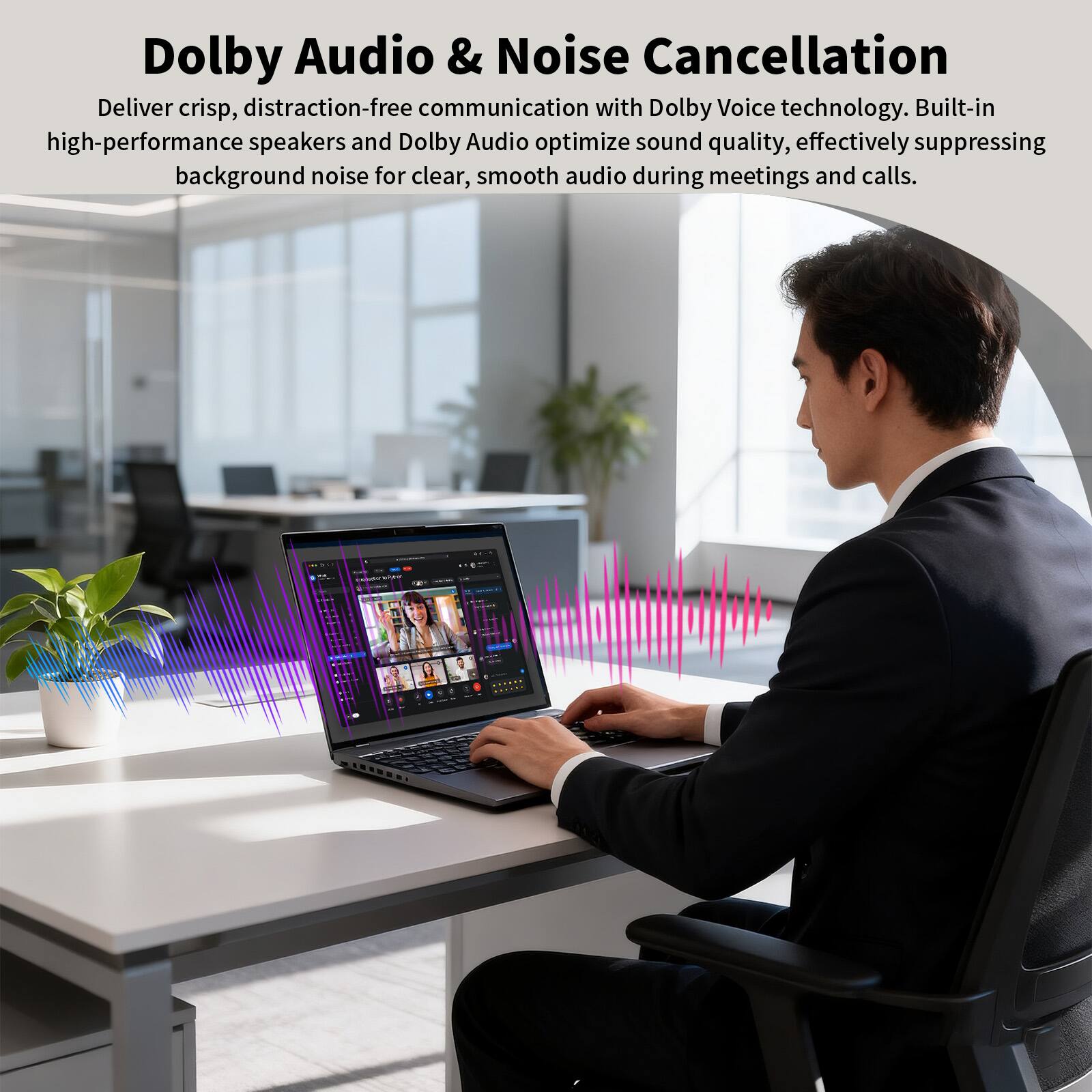 Dolby Audio & Noise Cancellation

Deliver crisp, distraction-free communication with Dolby Voice technology. Built-in high-performance speakers and Dolby Audio optimize sound quality, effectively suppressing background noise for clear, smooth audio during meetings and calls.