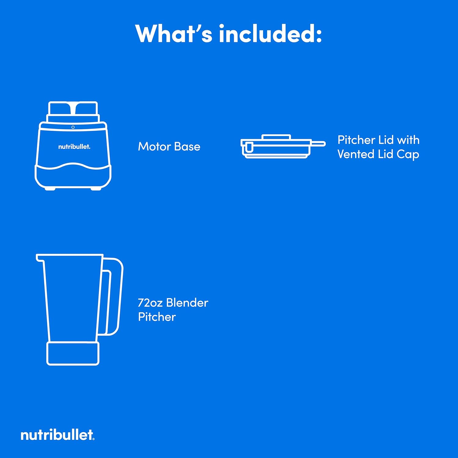 What's included:

- Motor Base
- Pitcher Lid with Vented Lid Cap
- 72oz Blender Pitcher

nutribullet.