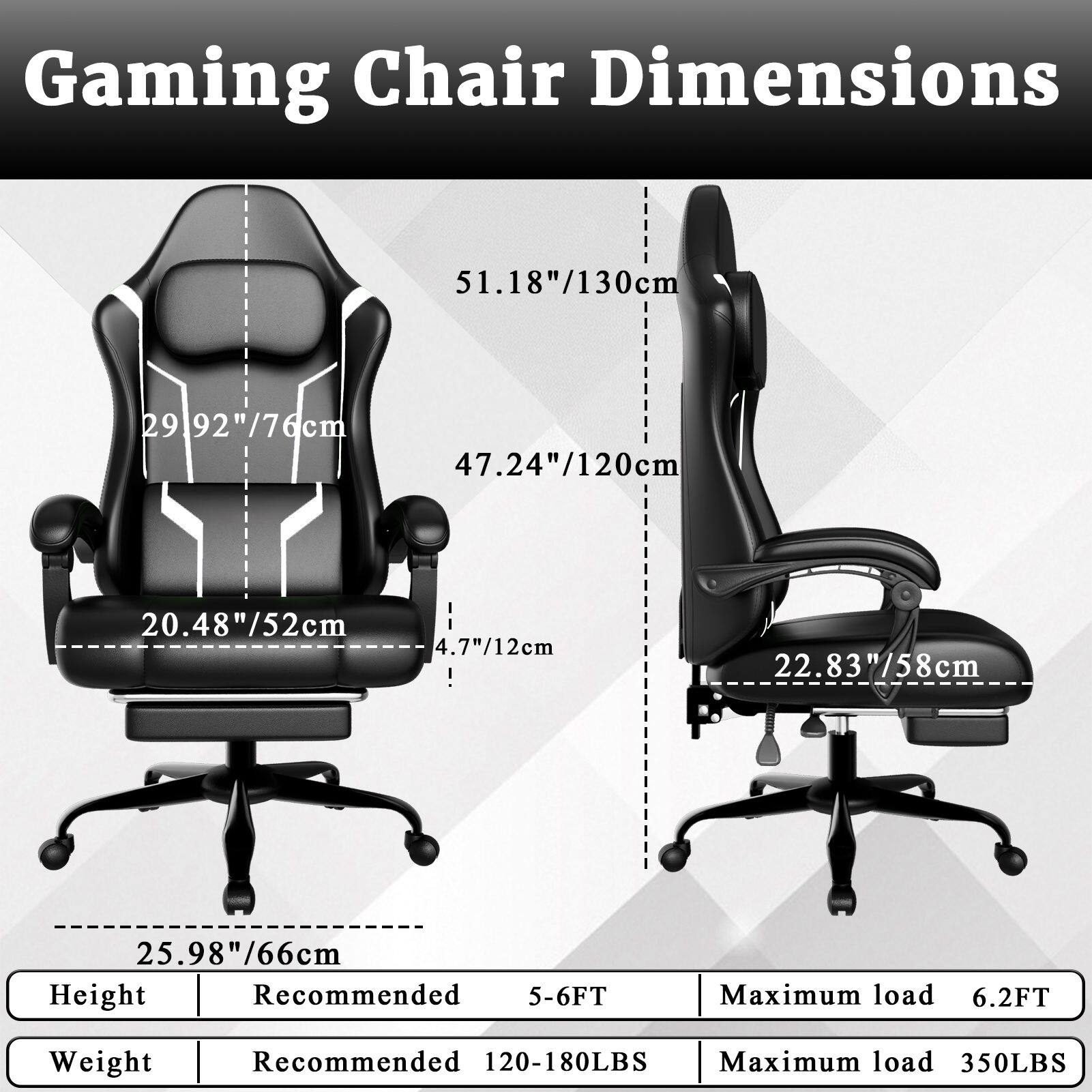 Gaming Chair Dimensions

- Height: 51.18"/130cm
- Width: 29.92"/76cm
- Depth: 47.24"/120cm
- Seat Height: 20.48"/52cm
- Armrest Height: 4.7"/12cm
- Base Height: 22.83"/58cm
- Base Width: 25.98"/66cm

Height:
- Recommended: 5-6FT
- Maximum load: 6.2FT

Weight:
- Recommended: 120-180LBS
- Maximum load: 350LBS