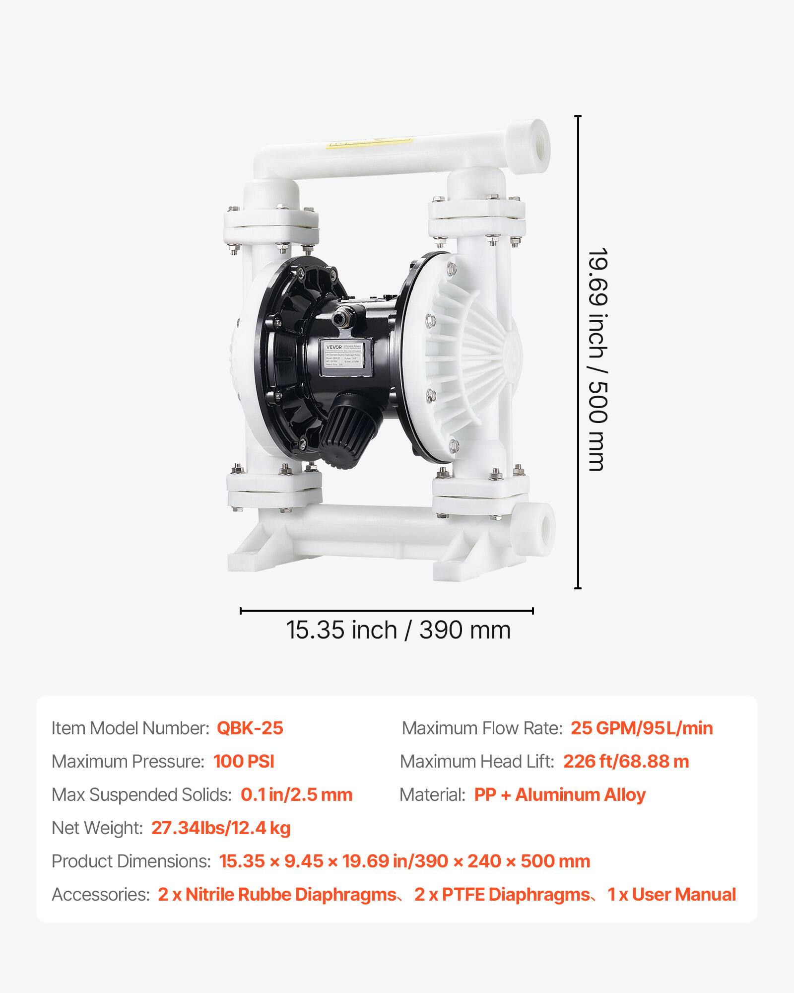 - 19.69 inch / 500 mm  
- 15.35 inch / 390 mm  

Item Model Number: QBK-25  
Maximum Flow Rate: 25 GPM/95L/min  
Maximum Pressure: 100 PSI  
Maximum Head Lift: 226 ft/68.88 m  
Max Suspended Solids: 0.1 in/2.5 mm  
Material: PP + Aluminum Alloy  
Net Weight: 27.34lbs/12.4 kg  
Product Dimensions: 15.35 x 9.45 x 19.69 in/390 x 240 x 500 mm  

Accessories:  
- 2 x Nitrile Rubber Diaphragms  
- 2 x PTFE Diaphragms  
- 1 x User Manual