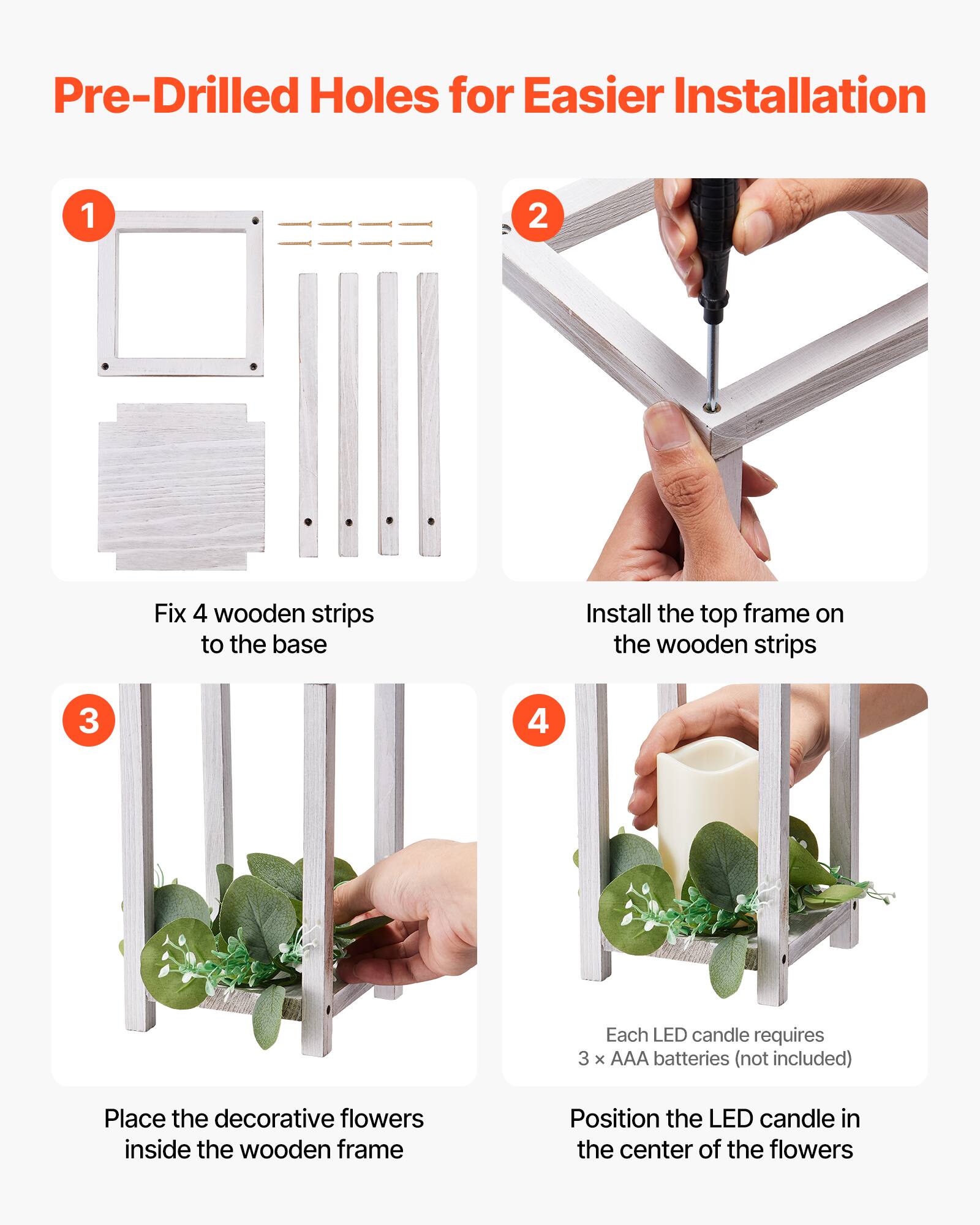 Pre-Drilled Holes for Easier Installation

1. Fix 4 wooden strips to the base
2. Install the top frame on the wooden strips
3. Place the decorative flowers inside the wooden frame
4. Each LED candle requires 3 x AAA batteries (not included)
   Position the LED candle in the center of the flowers