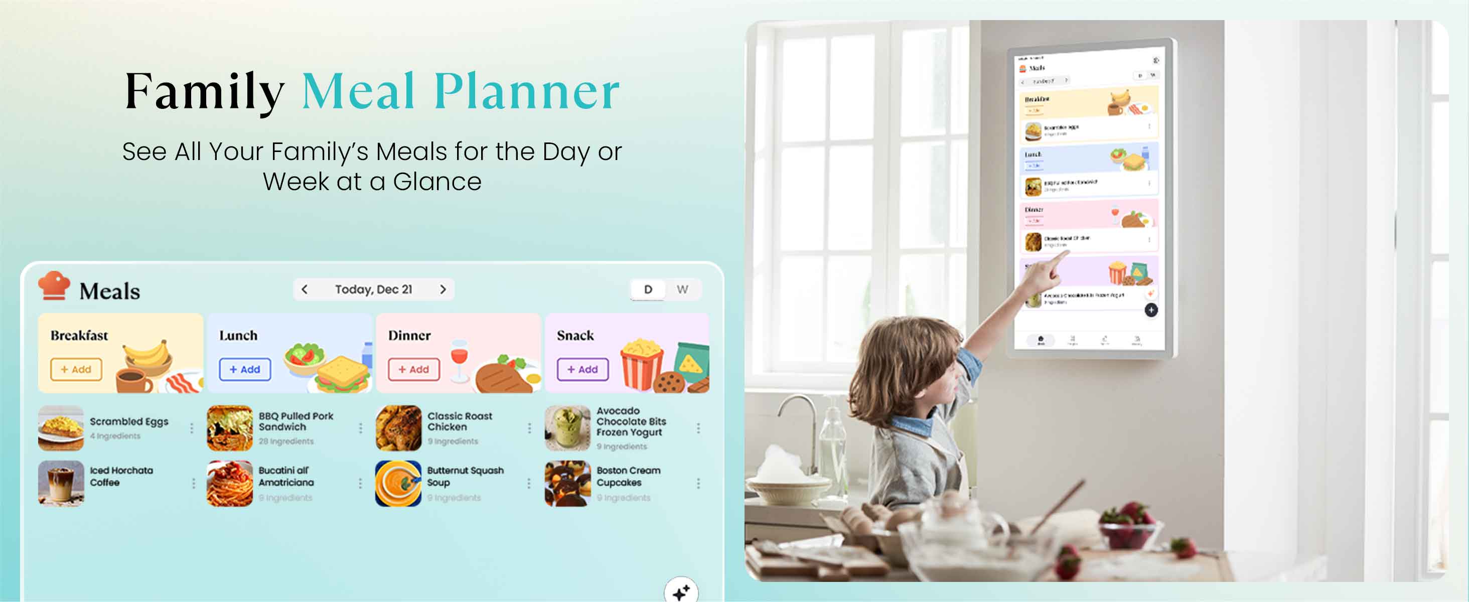Family Meal Planner  
See All Your Family's Meals for the Day or Week at a Glance  

Meals Today, Dec 21  

Breakfast  
- Scrambled Eggs  
  5 ingredients  
- Iced Horchata Coffee  
  5 ingredients  

Lunch  
- BBQ Pulled Pork Sandwich  
  28 ingredients  
- Bucatini or Amatriciana  
  8 ingredients  

Dinner  
- Classic Roast Chicken  
  5 ingredients  
- Butternut Squash Soup  
  5 ingredients  

Snack  
- Avocado Chocolate Bits Frozen Yogurt  
  5 ingredients  
- Boston Cream Cupcakes  
  5 ingredients  

Add + Add + Add + Add