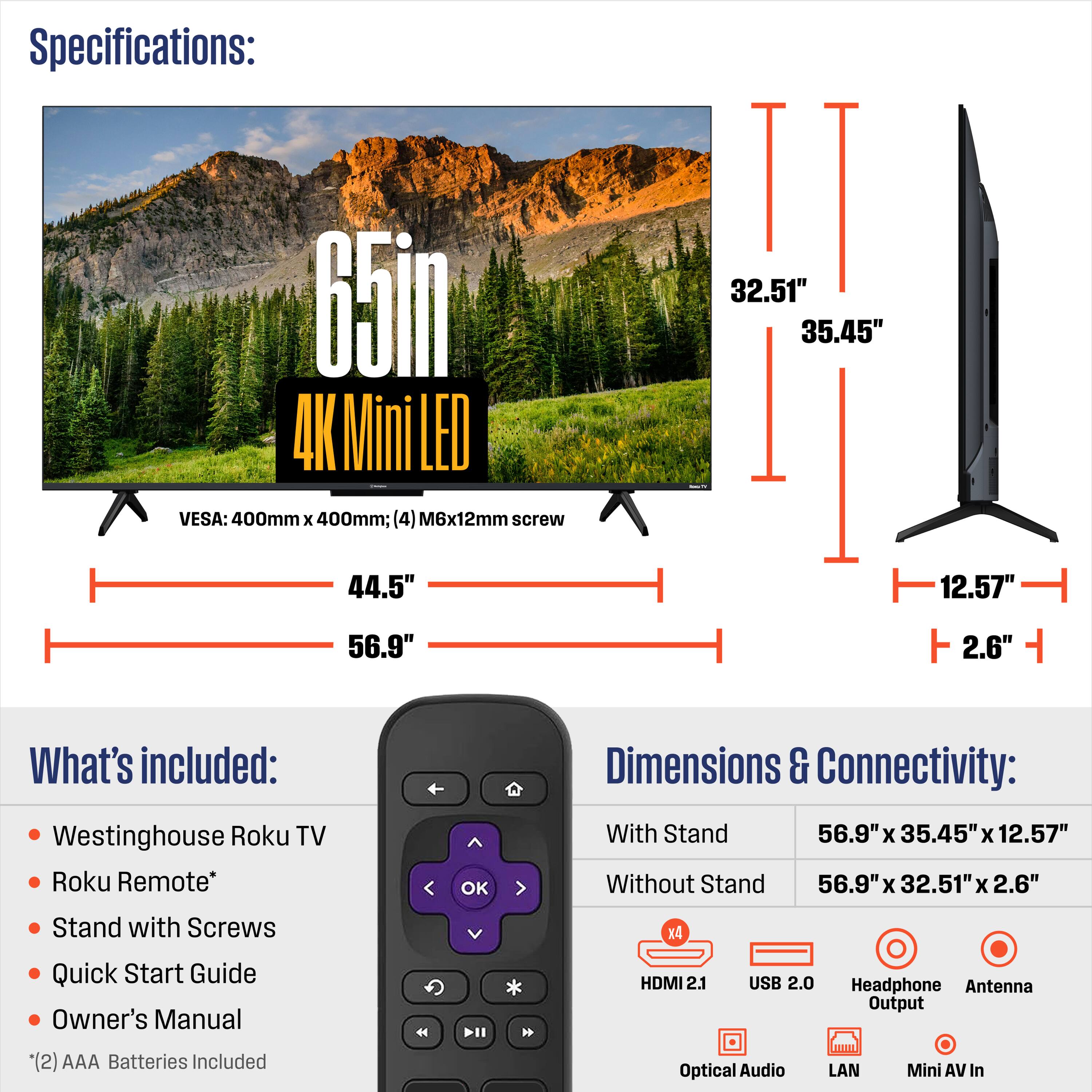 Specifications:  
65in 4K Mini LED  
VESA: 400mm x 400mm; (4) M6x12mm screw  

What's included:  
- Westinghouse Roku TV  
- Roku Remote*  
- Stand with Screws  
- Quick Start Guide  
- Owner's Manual  
- (2) AAA Batteries Included  

Dimensions & Connectivity:  
With Stand: 56.9" x 35.45" x 12.57"  
Without Stand: 56.9" x 32.51" x 2.6"  

Connectivity:  
- HDMI 2.1  
- USB 2.0  
- Headphone Output  
- Optical Audio  
- LAN  
- Mini AV In  
- Antenna