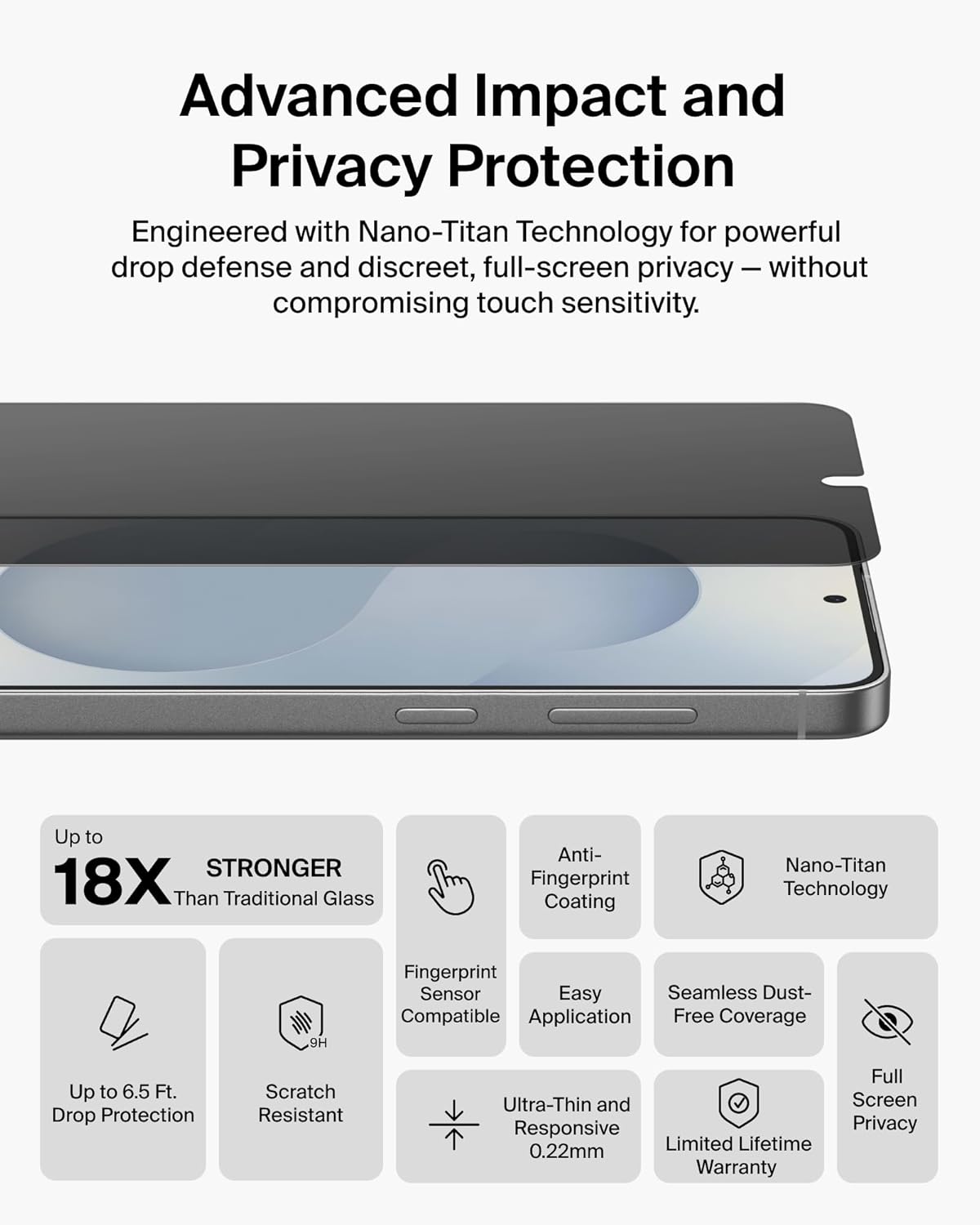 Advanced Impact and Privacy Protection  
Engineered with Nano-Titan Technology for powerful drop defense and discreet, full-screen privacy – without compromising touch sensitivity.

- Up to 18X Stronger Than Traditional Glass
- Up to 6.5 Ft. Drop Protection
- Scratch Resistant
- Anti-Fingerprint Coating
- Fingerprint Sensor Compatible
- Easy Application
- Seamless Dust-Free Coverage
- Nano-Titan Technology
- Ultra-Thin and Screen Responsive (0.22mm)
- Full Screen Privacy
- Limited Lifetime Warranty