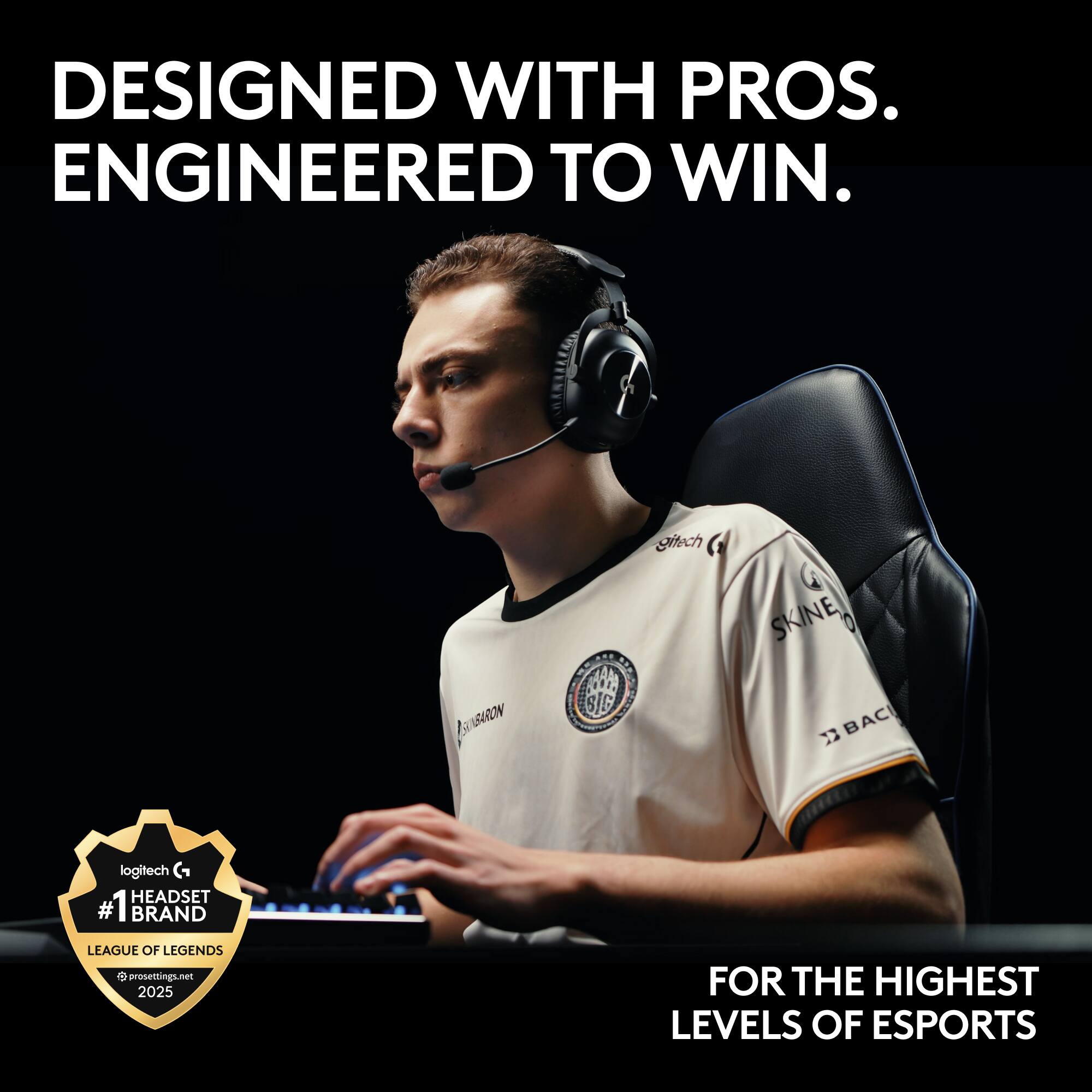 DESIGNED WITH PROS. ENGINEERED TO WIN.  
gitech BARON  
CIO SIG SKINE 7 BACI  
logitech HEADSET  
#1 BRAND LEAGUE OF LEGENDS  
prosettings.net 2025  
FOR THE HIGHEST LEVELS OF ESPORTS