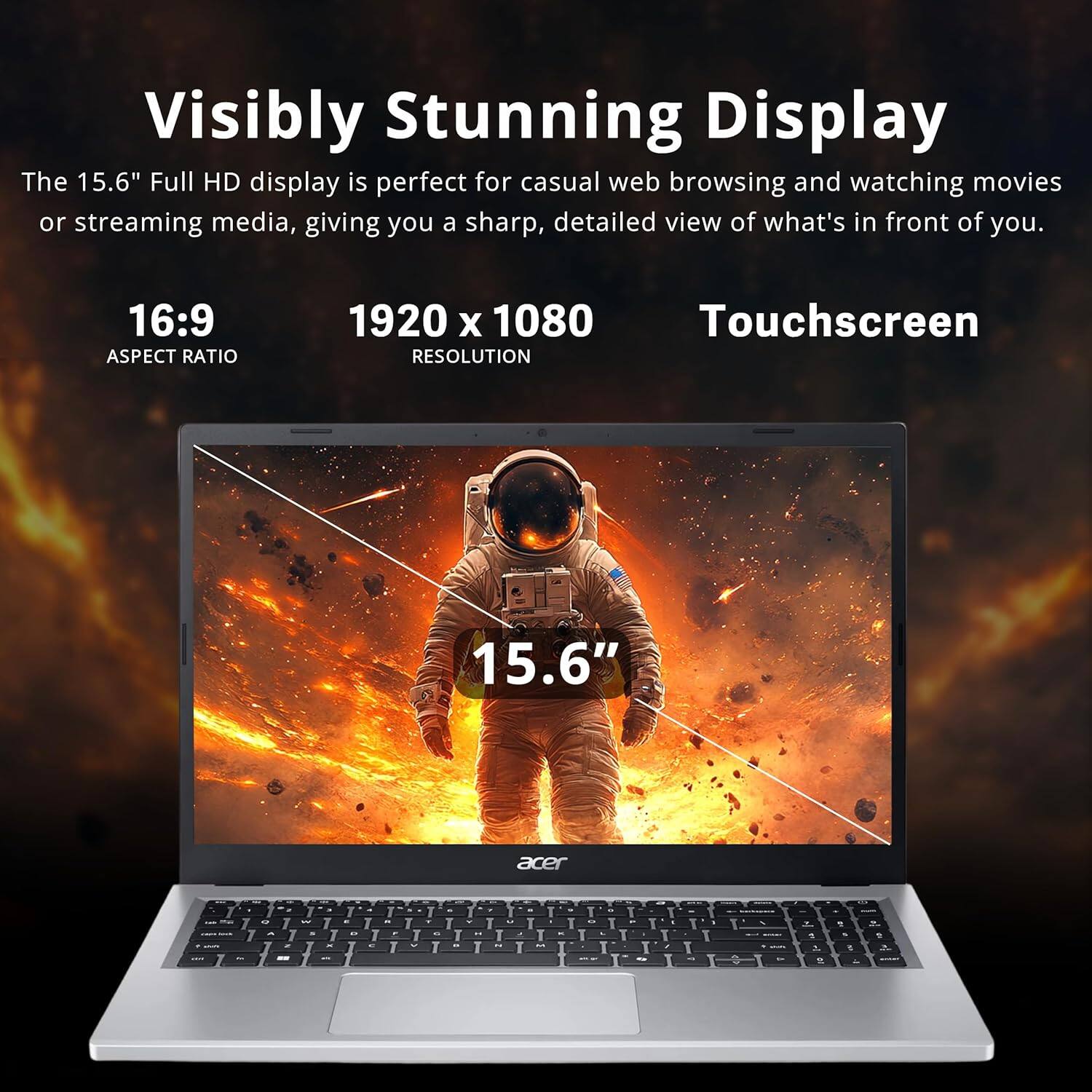 Visibly Stunning Display

The 15.6" Full HD display is perfect for casual web browsing and watching movies or streaming media, giving you a sharp, detailed view of what's in front of you.

16:9 ASPECT RATIO

1920 x 1080 RESOLUTION

Touchscreen

15.6"