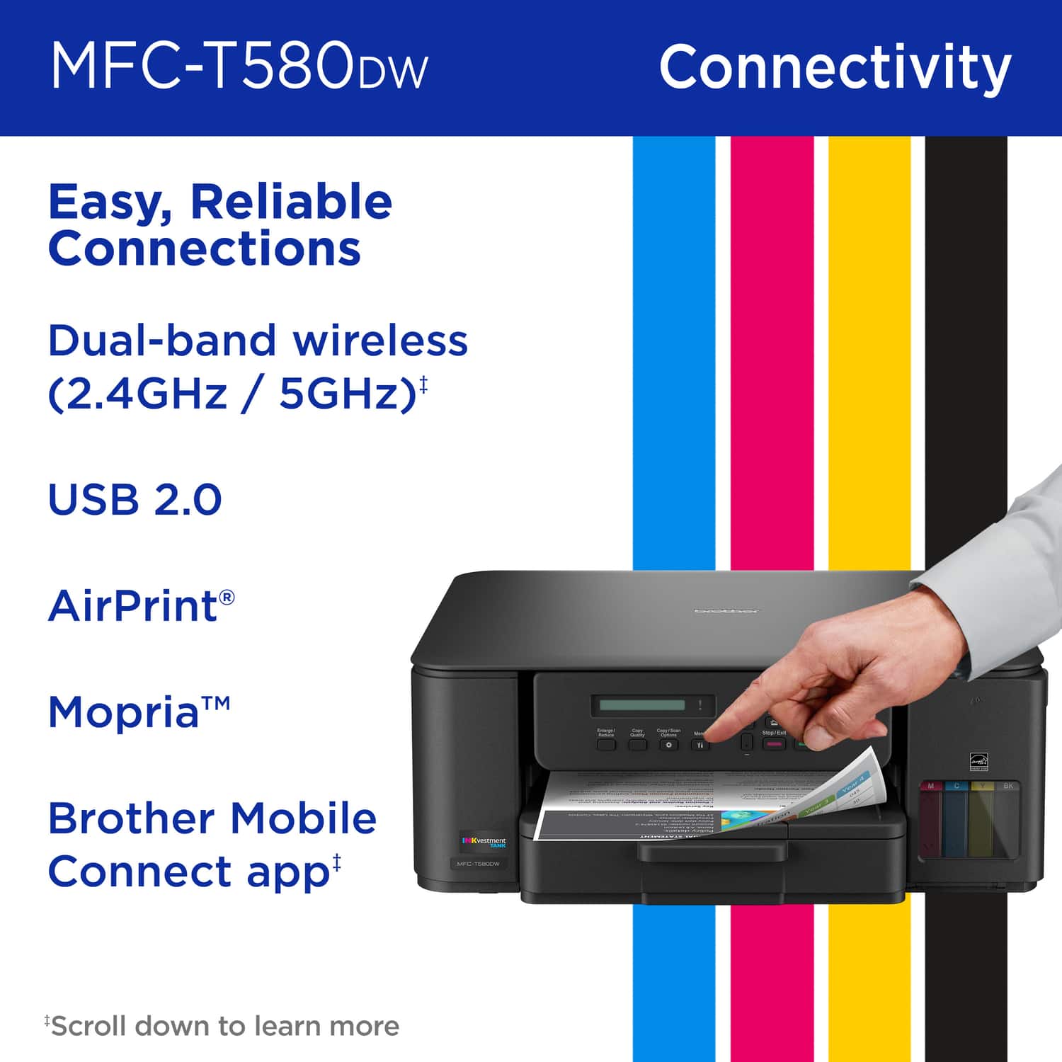 MFC-T580DW Connectivity Easy, Reliable Connections Dual-band wireless (2.4GHz / 5GHz)* USB 2.0 AirPrint™ Mopria™ Brother Mobile Connect app* *Scroll down to learn more