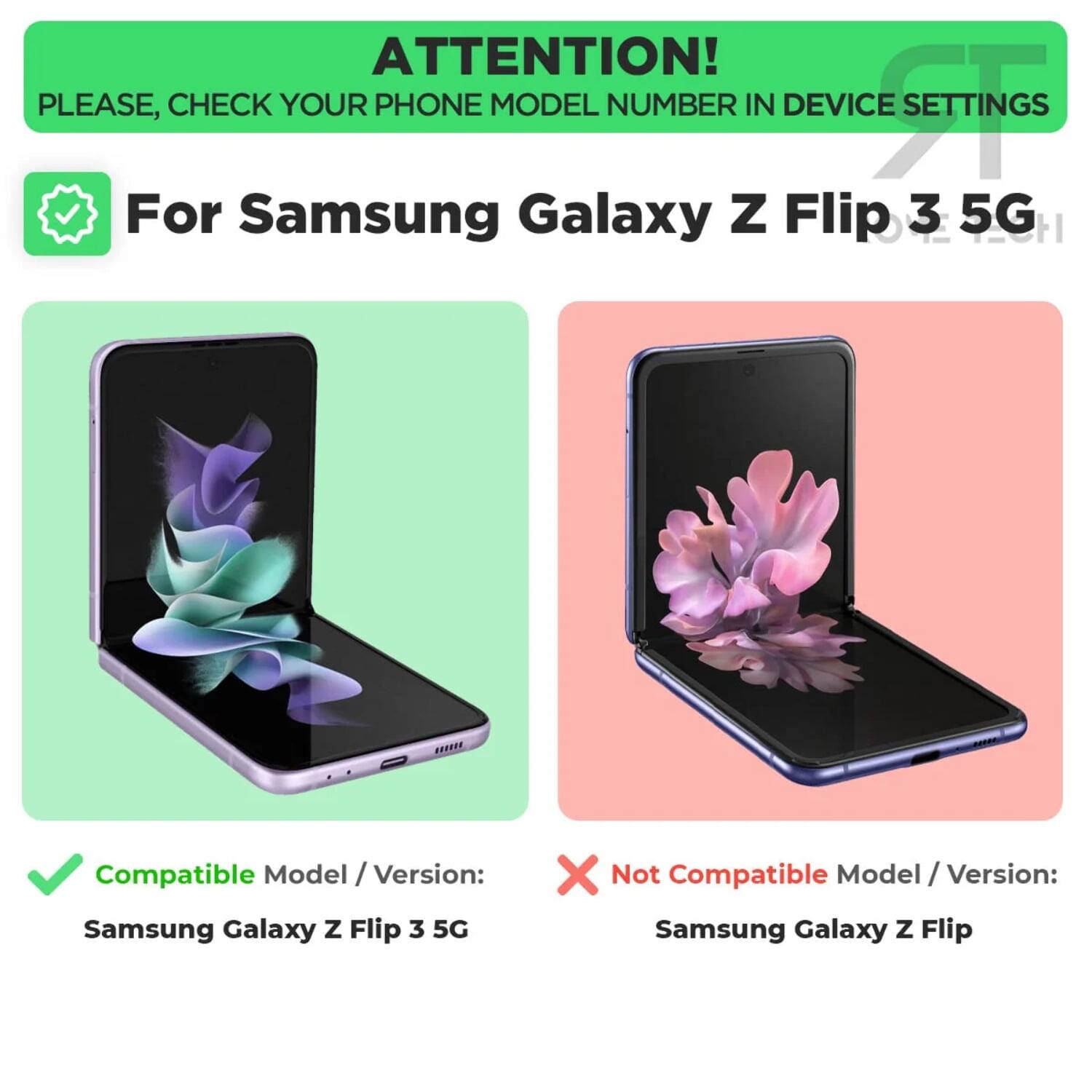 ATTENTION!  
PLEASE, CHECK YOUR PHONE MODEL NUMBER IN DEVICE SETTINGS

For Samsung Galaxy Z Flip 3 5G

Compatible Model / Version:  
Samsung Galaxy Z Flip 3 5G

Not Compatible Model / Version:  
Samsung Galaxy Z Flip