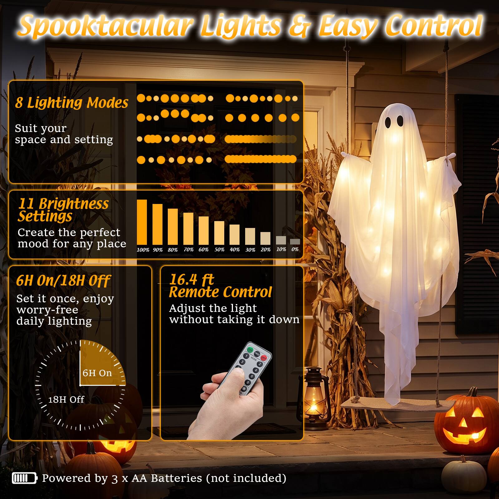 Spooktacular Lights & Easy Control

8 Lighting Modes
Suit your space and setting

11 Brightness Settings
Create the perfect mood for any place
100% 90% 80% 70% 60% 50% 40% 30% 20% 10% 0%

6H On/18H Off
Set it once, enjoy worry-free daily lighting

16.4 ft Remote Control
Adjust the light without taking it down

Powered by 3 X AA Batteries (not included)