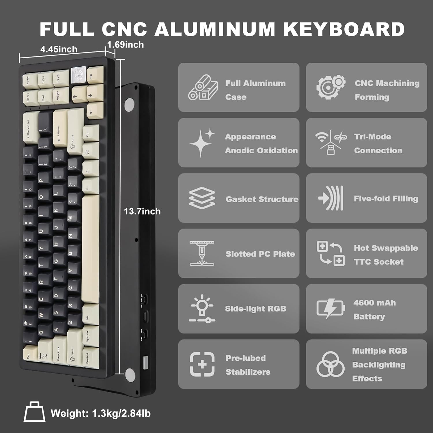 FULL CNC ALUMINUM KEYBOARD

- Dimensions: 1.69 inch x 4.45 inch x 13.7 inch
- Full Aluminum Case
- CNC Machining Forming
- Appearance: Anodic Oxidation
- Tri-Mode Connection
- Gasket Structure
- Five-fold Filling
- Slotted PC Plate
- Hot Swappable TTC Socket
- Side-light RGB
- Pre-lubed Stabilizers
- 4600 mAh Battery
- Multiple RGB Backlighting Effects
- Weight: 1.3kg/2.84lb