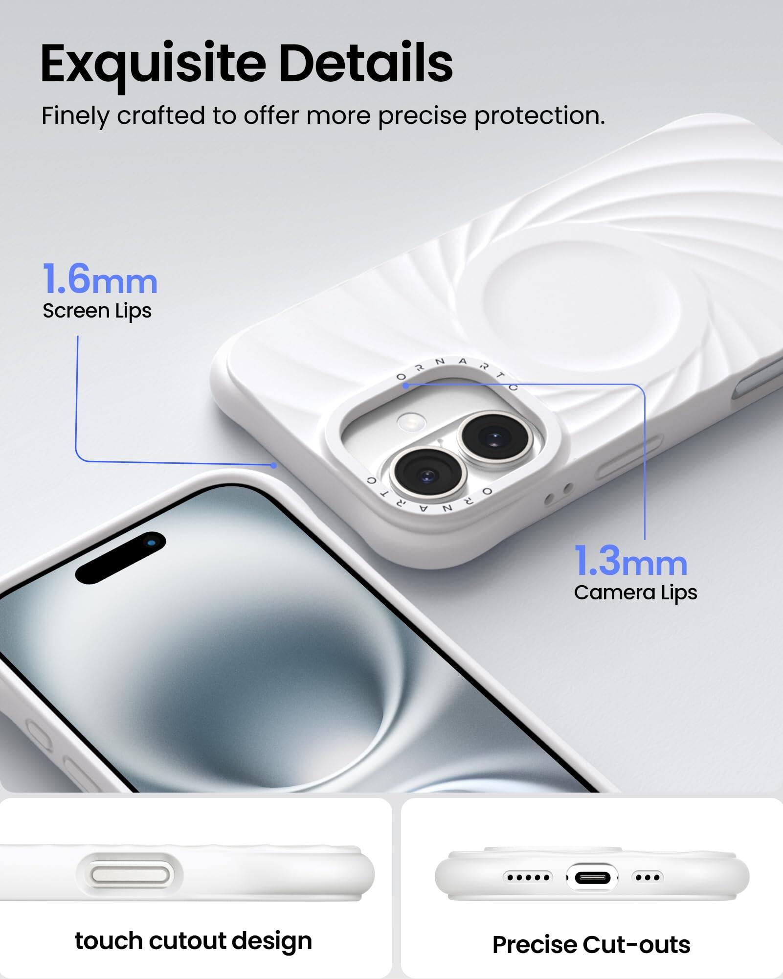 Exquisite Details Finely crafted to offer more precise protection. 1.6mm Screen Lips 1.3mm Camera Lips touch cutout design Precise Cut-outs