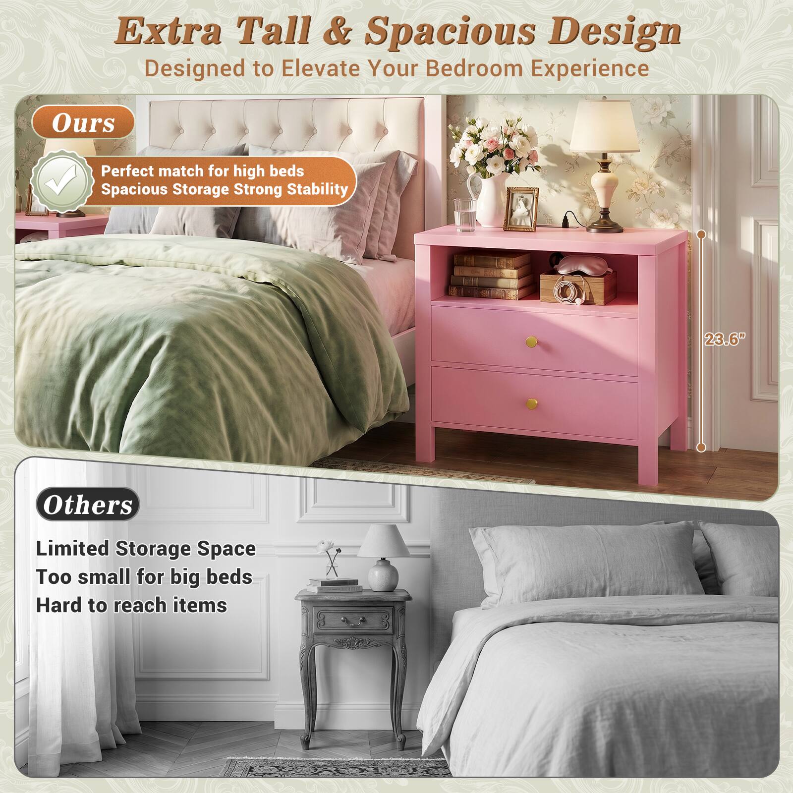 Extra Tall & Spacious Design  
Designed to Elevate Your Bedroom Experience  

Ours  
Perfect match for high beds  
Spacious Storage  
Strong Stability  

23.6"  

Others  
Limited Storage Space  
Too small for big beds  
Hard to reach items