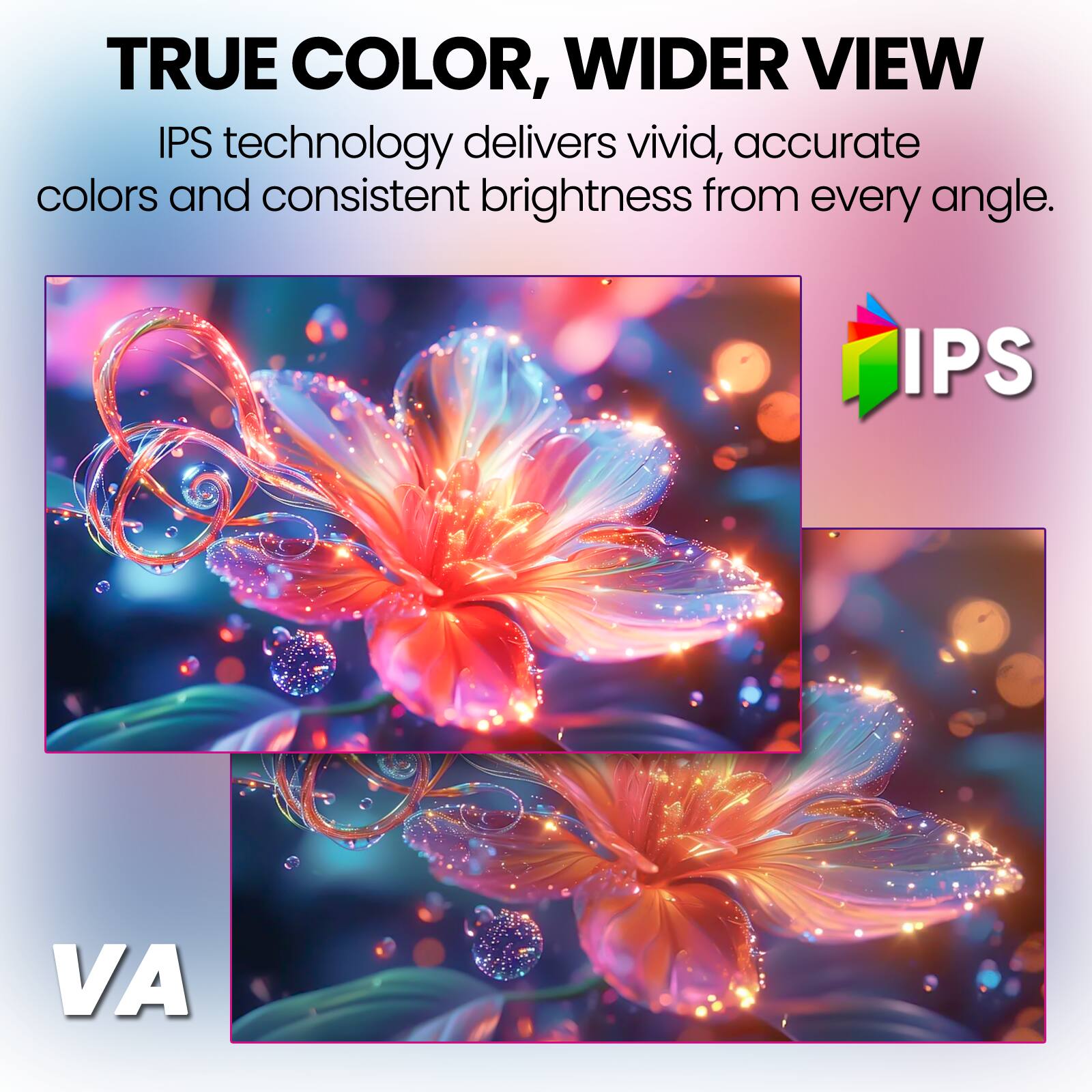 TRUE COLOR, WIDER VIEW  
IPS technology delivers vivid, accurate colors and consistent brightness from every angle.  

IPS  
VA