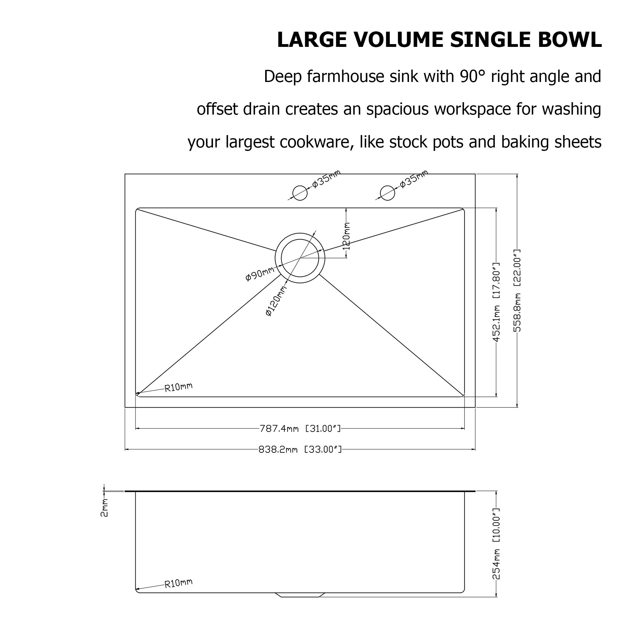 LARGE VOLUME SINGLE BOWL

Deep farmhouse sink with 90° right angle and offset drain creates an spacious workspace for washing your largest cookware, like stock pots and baking sheets

- Ø90mm
- Ø120mm
- R10mm
- 787.4mm [31.00"]
- 838.2mm [33.00"]
- 452.1mm [17.80"]
- 558.8mm [22.00"]
- 254mm [10.00"]
- 254mm [10.00"]
- 2mm
