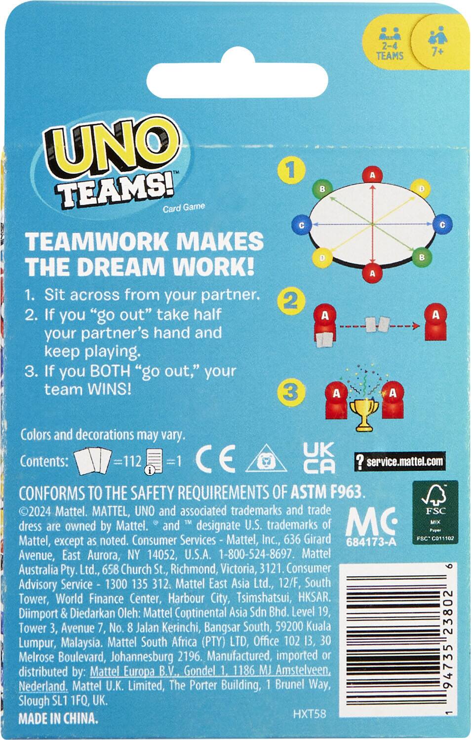 **UNO TEAMS!**  
Card Game  

**TEAMWORK MAKES THE DREAM WORK!**  

1. Sit across from your partner.  
2. If you "go out" take half your partner's hand and keep playing.  
3. If you BOTH "go out," your team WINS!  

Colors and decorations may vary.  

Contents:  
- 112 cards  
- 1 instruction sheet  

CONFORMS TO THE SAFETY REQUIREMENTS OF ASTM F963.  

©2024 Mattel. MATTEL, UNO and associated trademarks and trade dress are owned by Mattel. ® and ™ designate U.S. trademarks of Mattel, Inc., 636 Girard Avenue, East Aurora, NY 14052, U.S.A. 1-800-524-8697. Mattel Australia Pty. Ltd., 658 Church St., Richmond, Victoria, 3121. Consumer Advisory Service 1300 135 312. Mattel East Asia Ltd., 12/F, South Tower, World Finance Center, Harbour City, Tsimshatsui, HKSAR