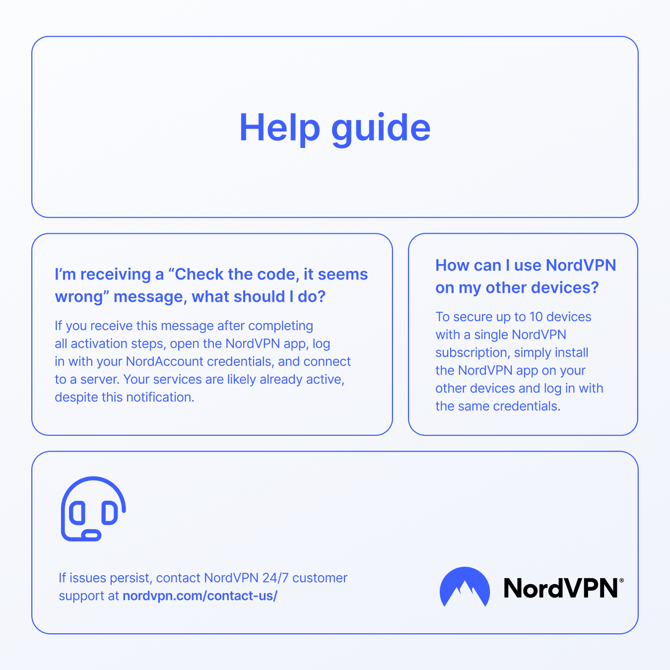 Help guide

I'm receiving a "Check the code, it seems wrong" message, what should I do?  
If you receive this message after completing all activation steps, open the NordVPN app, log in with your NordAccount credentials, and connect to a server. Your services are likely already active, despite this notification.

How can I use NordVPN on my other devices?  
To secure up to 10 devices with a single NordVPN subscription, simply install the NordVPN app on your other devices and log in with the same credentials.

If issues persist, contact NordVPN 24/7 customer support at nordvpn.com/contact-us/

NordVPN