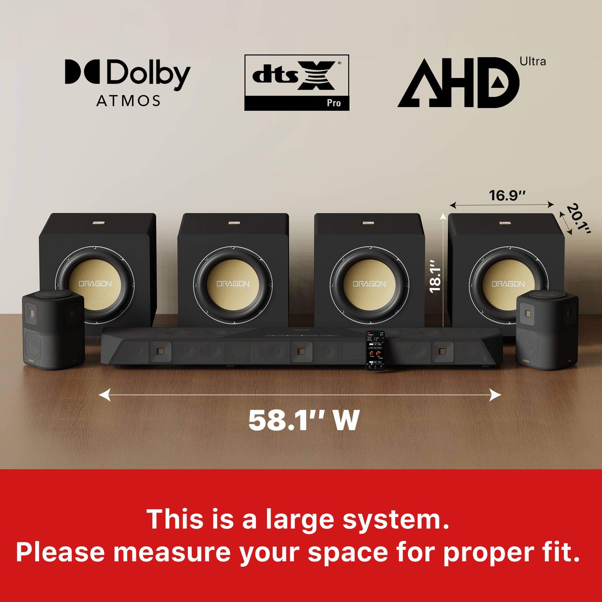 Dolby Atmos, dts Pro Ultra, AHD  
DRAGON  
18.1"  
16.9"  
20.1"  
58.1" W  
This is a large system. Please measure your space for proper fit.