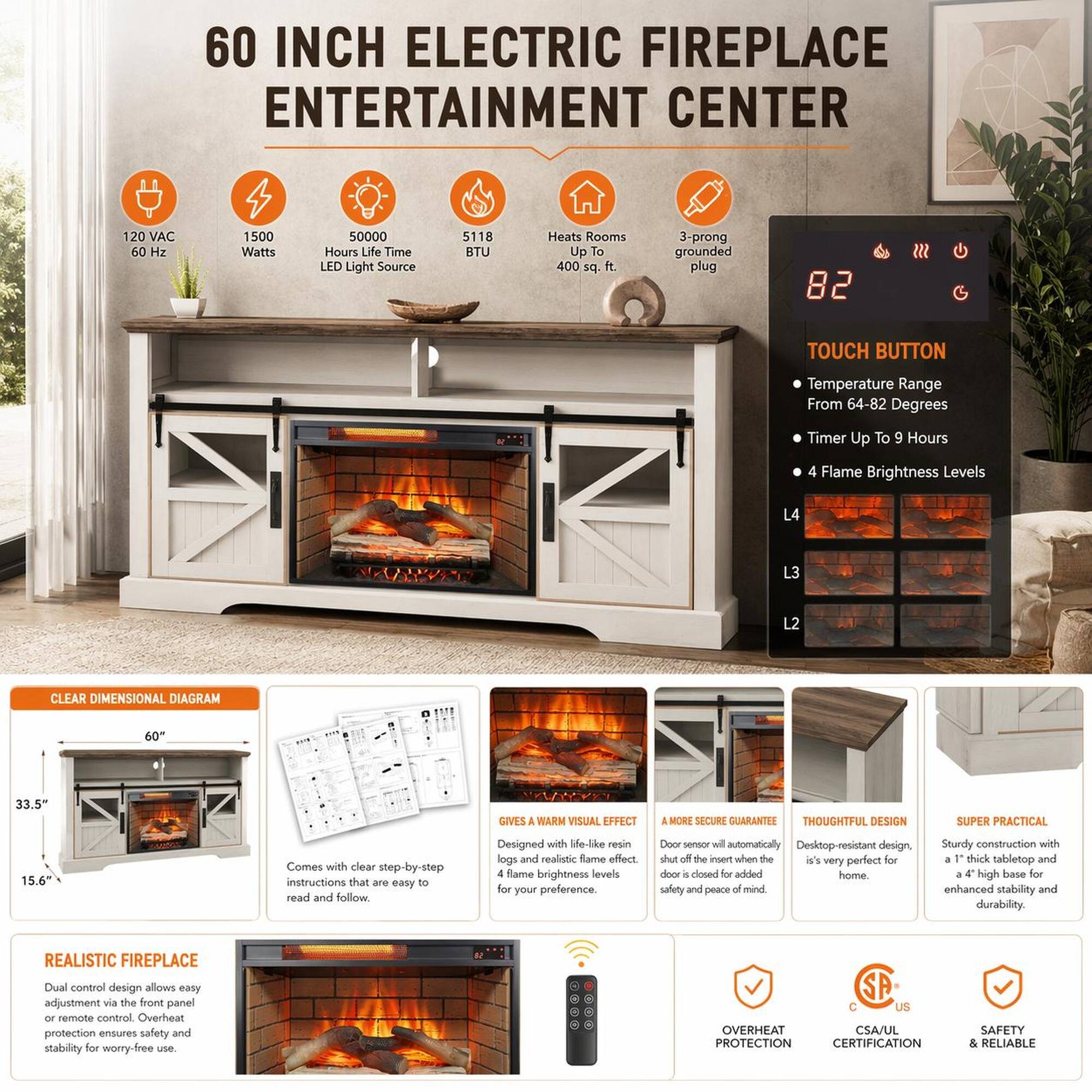 60 INCH ELECTRIC FIREPLACE ENTERTAINMENT CENTER  
120 VAC 60 Hz 1500 Watts 50000 Hours Life Time LED Light Source 5118 BTU  
Heats Rooms Up To 400 sq ft  
3-prong grounded plug  
TOUCH BUTTON  
Temperature Range From 64-82 Degrees  
Timer Up To 9 Hours  
4 Flame Brightness Levels (L4, L3, L2)  
CLEAR DIMENSIONAL DIAGRAM  
60" 33.5" 15.6"  
GIVES A WARM VISUAL EFFECT  
A MORE SECURE GUARANTEE  
THOUGHTFUL DESIGN  
SUPER PRACTICAL  
Comes with clear step-by-step instructions that are easy to read and follow.  
Designed with life-like resin logs and realistic flame for your preference  
Door sensor will automatically shut off the insert when the door is closed for added home safety and peace of mind  
Sturdy construction with 1 thick tabletop and a 4" high base for enhanced stability and durability  
REALISTIC FIREPLACE  
Dual control design allows easy adjustment via the front panel or remote control. Overheat protection ensures safety and stability