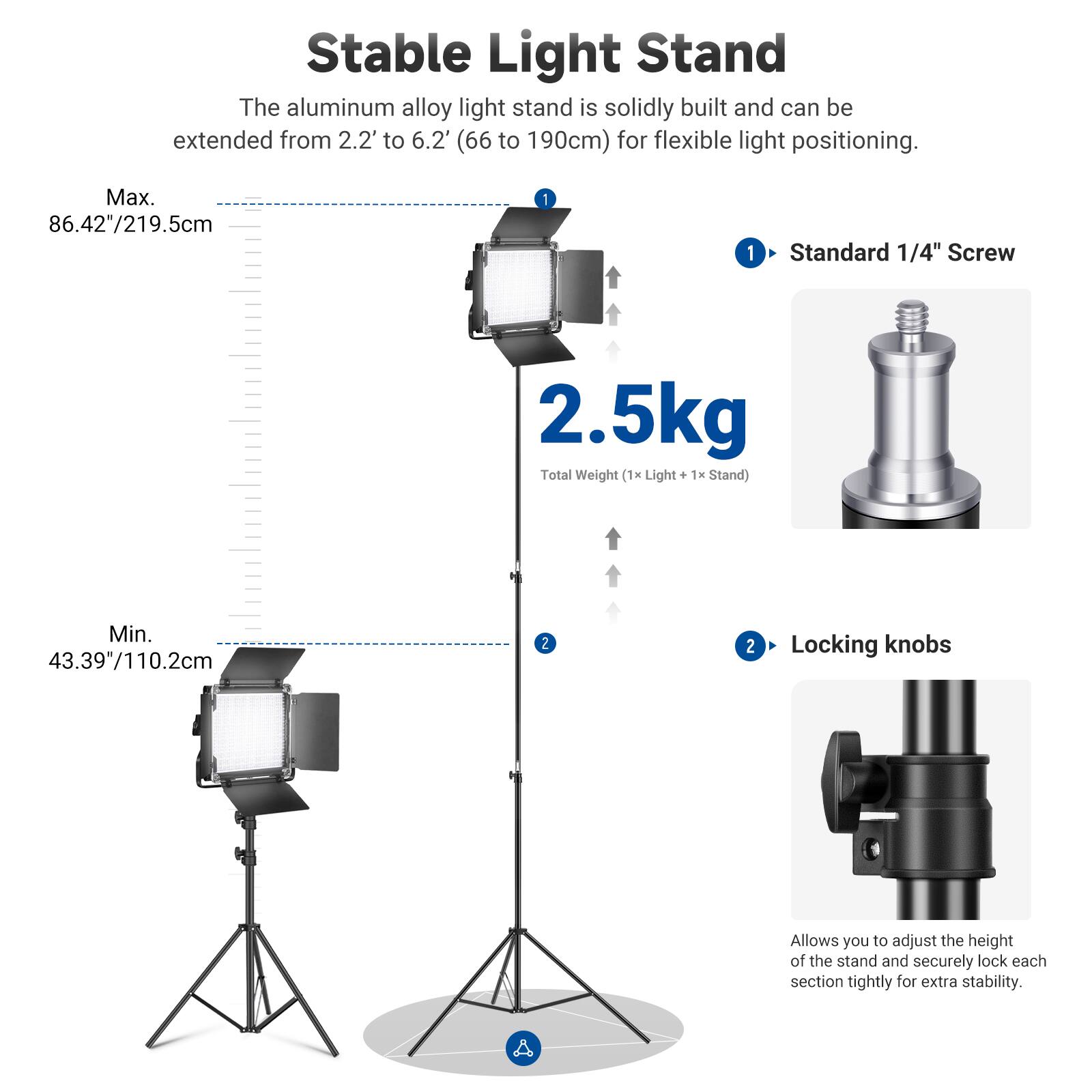 Stable Light Stand

The aluminum alloy light stand is solidly built and can be extended from 2.2' to 6.2' (66 to 190cm) for flexible light positioning.

Max. 86.42"/219.5cm

Standard 1/4" Screw

2.5kg Total Weight (1x Light + 1x Stand)

Min. 43.39"/110.2cm

Locking knobs

Allows you to adjust the height of the stand and securely lock each section tightly for extra stability.