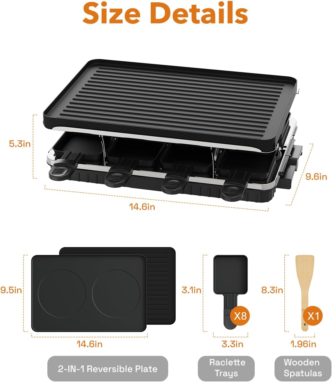 Size Details

- 5.3in
- 9.6in
- 14.6in
- 9.5in
- 3.1in
- 8.3in
- 3.3in
- 1.96in

2-IN-1 Reversible Plate Raclette Trays Wooden Spatulas

- 2-IN-1 Reversible Plate
- Raclette Trays (X8)
- Wooden Spatulas (X1)