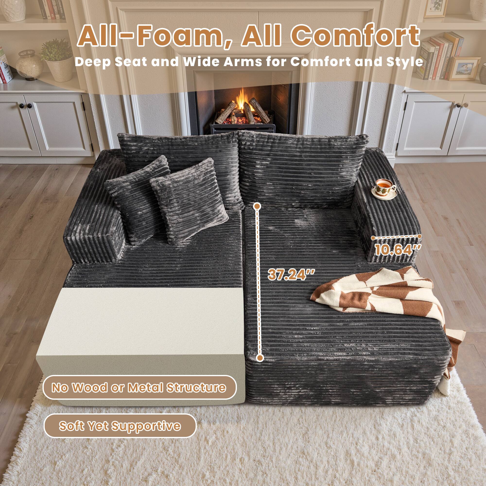 All-Foam, All Comfort  
Deep Seat and Wide Arms for Comfort and Style  

No Wood or Metal Structure  
Soft Yet Supportive  

10.64"  
37.24"