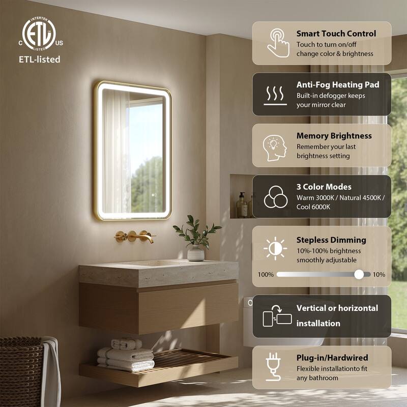 INTERTEX C ETL US LISTED

ETL-listed

Smart Touch Control
Touch to turn on/off change color & brightness

Anti-Fog Heating Pad
Built-in defogger keeps your mirror clear

Memory Brightness
Remember your last brightness setting

3 Color Modes
Warm 3000K / Natural 4500K / Cool 6000K

Stepless Dimming
10%-100% brightness smoothly adjustable

Vertical or horizontal installation

Plug-in/Hardwired
Flexible installation to fit any bathroom