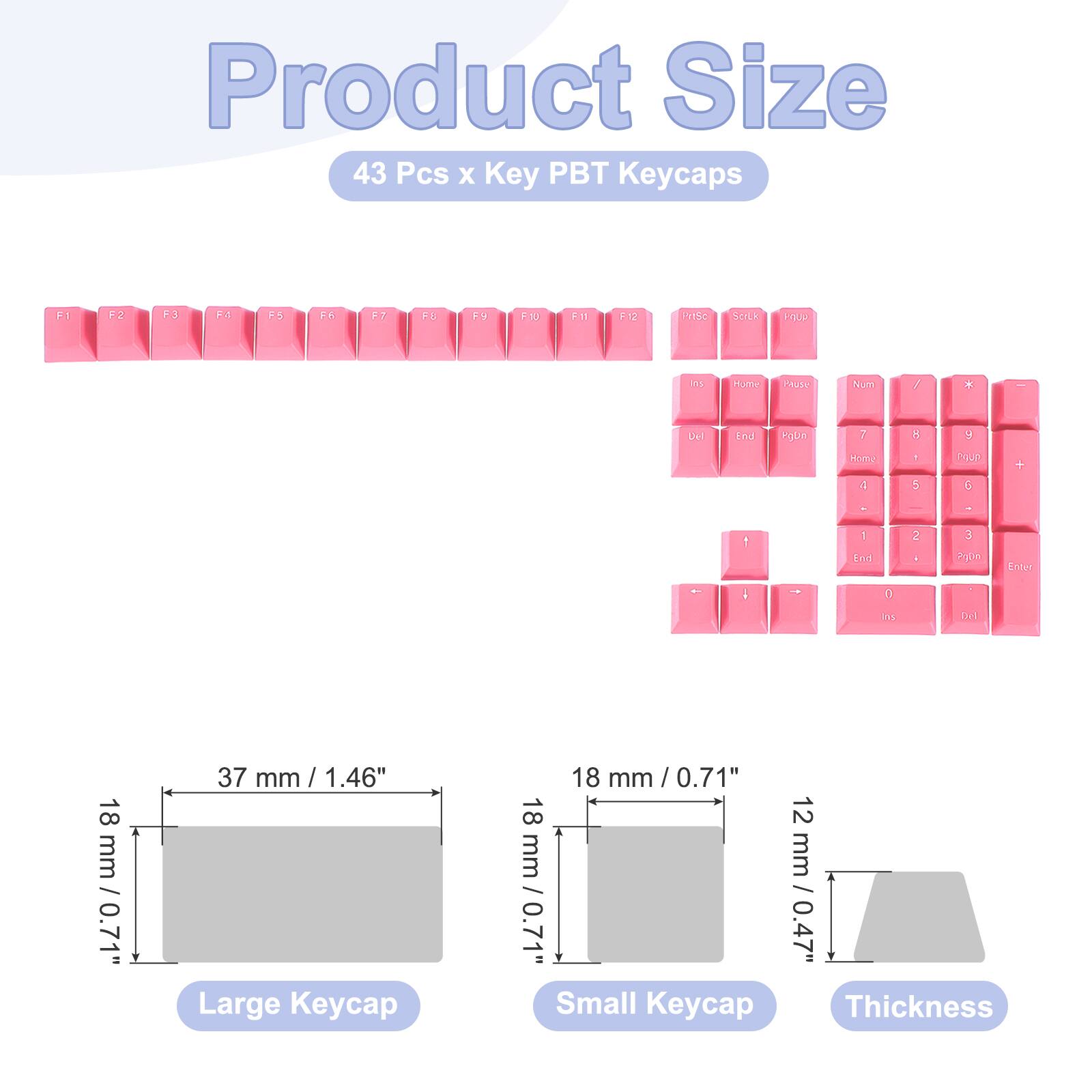 Product Size  
43 Pcs x Key PBT Keycaps  

F1 F2 F3 F4 F5 F6 F7 F8 F9 F10 F11 F12 P1S0 SELk AP Is HUT cAuse Aum / x End Pgun 7 Home 1 1 1 5 y COuD G + . ! 1 knd 2 A 3 Ao0n Entur - - t is Di 18 18mm / 0.7 mm / 0.71" 37 mm / 1.46" Large Keycap 18 mm / 0.71" 18 12 mm / 0.47" Small Keycap Thickness
