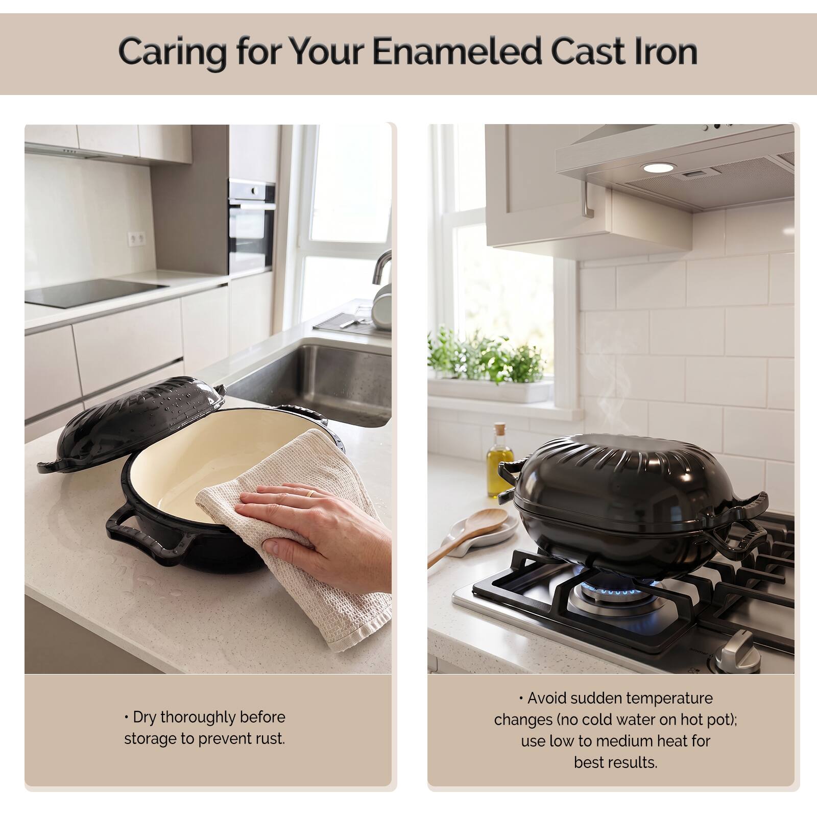 Caring for Your Enamel Cast Iron

- Dry thoroughly before storage to prevent rust.
- Avoid sudden temperature changes (no cold water on hot pot); use low to medium heat for best results.