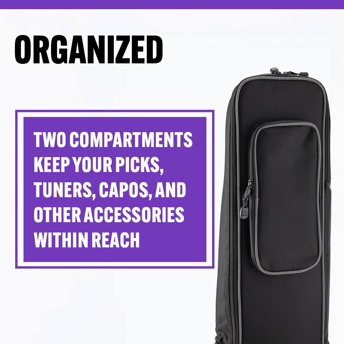 ORGANIZED

TWO COMPARTMENTS KEEP YOUR PICKS, TUNERS, CAPOS, AND OTHER ACCESSORIES WITHIN REACH